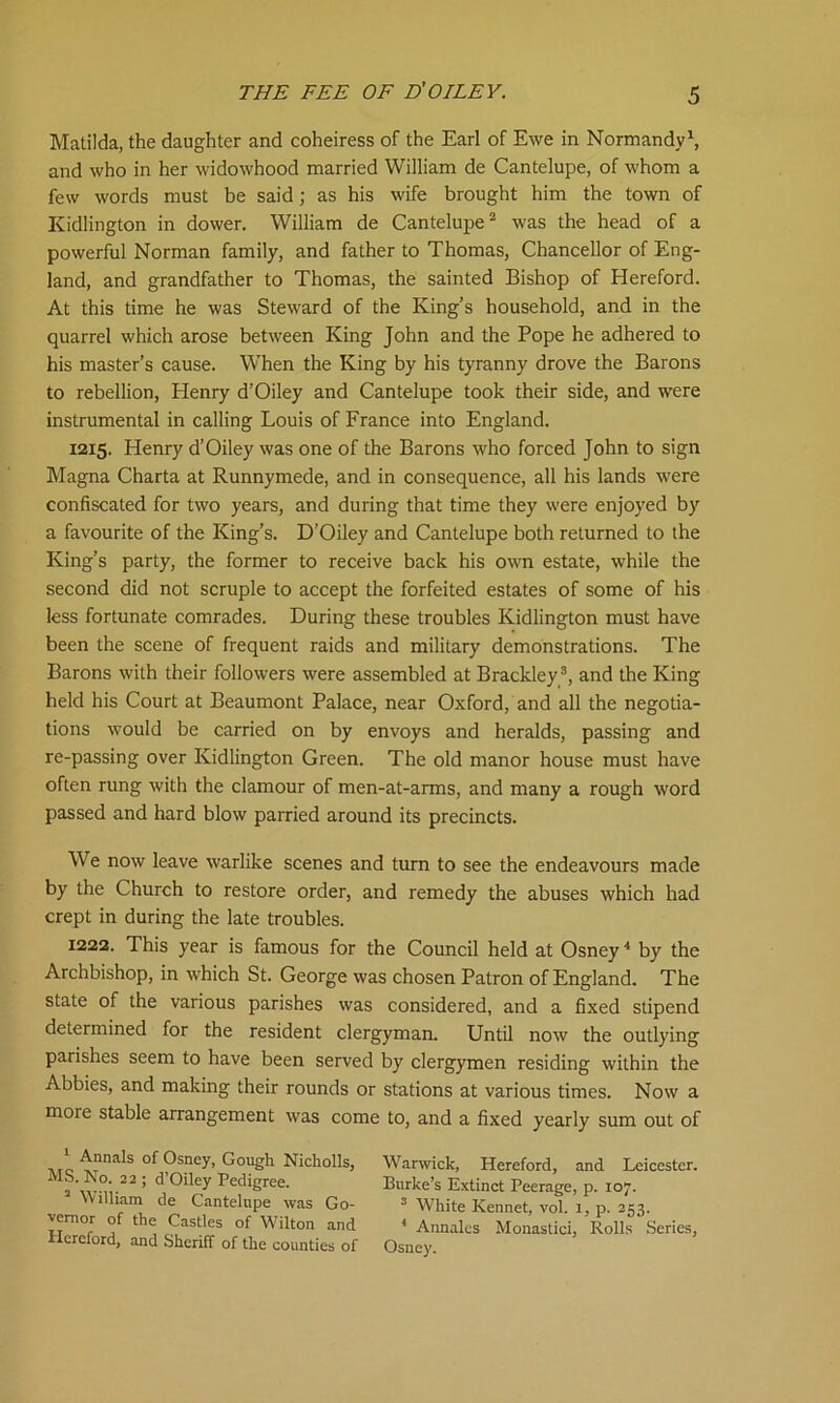 Matilda, the daughter and coheiress of the Earl of Ewe in Normandy1, and who in her widowhood married William de Cantelupe, of whom a few words must be said; as his wife brought him the town of Kidlington in dower. William de Cantelupe2 was the head of a powerful Norman family, and father to Thomas, Chancellor of Eng- land, and grandfather to Thomas, the sainted Bishop of Hereford. At this time he was Steward of the King’s household, and in the quarrel which arose between King John and the Pope he adhered to his master’s cause. When the King by his tyranny drove the Barons to rebellion, Henry d’Oiley and Cantelupe took their side, and were instrumental in calling Louis of France into England. 1215. Henry d’Oiley was one of the Barons who forced John to sign Magna Charta at Runnymede, and in consequence, all his lands were confiscated for two years, and during that time they were enjoyed by a favourite of the King’s. D’Oiley and Cantelupe both returned to the King’s party, the former to receive back his own estate, while the second did not scruple to accept the forfeited estates of some of his less fortunate comrades. During these troubles Kidlington must have been the scene of frequent raids and military demonstrations. The Barons with their followers were assembled at Brackley3, and the King held his Court at Beaumont Palace, near Oxford, and all the negotia- tions would be carried on by envoys and heralds, passing and re-passing over Kidlington Green. The old manor house must have often rung with the clamour of men-at-arms, and many a rough word passed and hard blow parried around its precincts. We now leave warlike scenes and turn to see the endeavours made by the Church to restore order, and remedy the abuses which had crept in during the late troubles. 1222. This year is famous for the Council held at Osney4 by the Archbishop, in which St. George was chosen Patron of England. The state of the various parishes was considered, and a fixed stipend determined for the resident clergyman. Until now the outlying parishes seem to have been served by clergymen residing within the Abbies, and making their rounds or stations at various times. Now a more stable arrangement was come to, and a fixed yearly sum out of 1 Annals of Osney, Gough Nicholls, MS. No. 22 ; d’Oiley Pedigree. 3 William de Cantelupe was Go- vernor of the Castles of Wilton and Hereford, and Sheriff of the counties of Warwick, Hereford, and Leicester. Burke’s Extinct Peerage, p. 107. 3 White Rennet, vol. 1, p. 253. 4 Annales Monastici, Rolls Series, Osney.