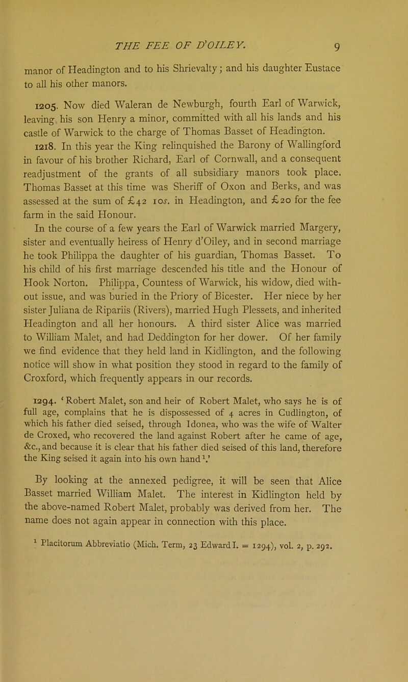 manor of Headington and to his Shrievalty; and his daughter Eustace to all his other manors. 1205. Now died Waleran de Newburgh, fourth Earl of Warwick, leaving his son Henry a minor, committed with all his lands and his castle of Warwick to the charge of Thomas Basset of Headington. 1218. In this year the King relinquished the Barony of Wallingford in favour of his brother Richard, Earl of Cornwall, and a consequent readjustment of the grants of all subsidiary manors took place. Thomas Basset at this time was Sheriff of Oxon and Berks, and was assessed at the sum of £42 ioj. in Headington, and £20 for the fee farm in the said Honour. In the course of a few years the Earl of Warwick married Margery, sister and eventually heiress of Henry d’Oiley, and in second marriage he took Philippa the daughter of his guardian, Thomas Basset. To his child of his first marriage descended his title and the Elonour of Hook Norton. Philippa, Countess of Warwick, his widow, died with- out issue, and was buried in the Priory of Bicester. Her niece by her sister Juliana de Ripariis (Rivers), married Hugh Plessets, and inherited Headington and all her honours. A third sister Alice was married to William Malet, and had Deddington for her dower. Of her family we find evidence that they held land in Kidlington, and the following notice will show in what position they stood in regard to the family of Croxford, which frequently appears in our records. 1294. * Robert Malet, son and heir of Robert Malet, who says he is of full age, complains that he is dispossessed of 4 acres in Cudlington, of which his father died seised, through Idonea, who was the wife of Walter de Croxed, who recovered the land against Robert after he came of age, &c., and because it is clear that his father died seised of this land, therefore the King seised it again into his own hand V By looking at the annexed pedigree, it will be seen that Alice Basset married William Malet. The interest in Kidlington held by the above-named Robert Malet, probably was derived from her. The name does not again appear in connection with this place. 1 Placitorum Abbreviatio (Mich. Term, 23 Edward I. = 1294), vol. 2, p. 292.