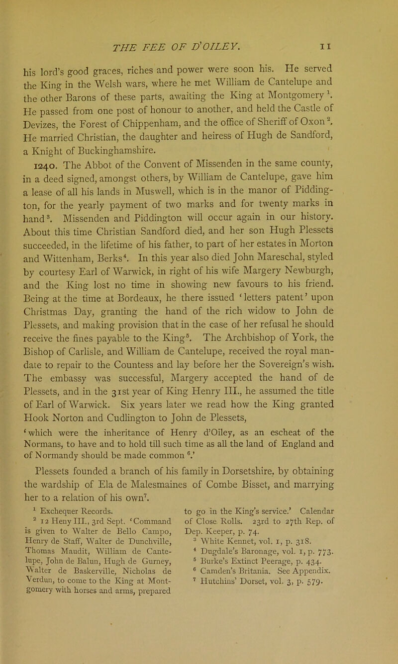his lord’s good graces, riches and power were soon his. He served the King in the Welsh wars, where he met William de Cantelupe and the other Barons of these parts, awaiting the King at Montgomery \ He passed from one post of honour to another, and held the Castle of Devizes, the Forest of Chippenham, and the office of Sheriff of Oxon2. He married Christian, the daughter and heiress of Hugh de Sandford, a Knight of Buckinghamshire. 1240. The Abbot of the Convent of Missenden in the same county, in a deed signed, amongst others, by William de Cantelupe, gave him a lease of all his lands in Muswell, which is in the manor of Pidding- ton, for the yearly payment of two marks and for twenty marks in hand3. Missenden and Piddington will occur again in our history. About this time Christian Sandford died, and her son Hugh Plessets succeeded, in the lifetime of his father, to part of her estates in Morton and Wittenham, Berks4. In this year also died John Mareschal, styled by courtesy Earl of Warwick, in right of his wife Margery Newburgh, and the King lost no time in showing new favours to his friend. Being at the time at Bordeaux, he there issued ‘ letters patent ’ upon Christmas Day, granting the hand of the rich widow to John de Plessets, and making provision that in the case of her refusal he should receive the fines payable to the King6. The Archbishop of York, the Bishop of Carlisle, and William de Cantelupe, received the royal man- date to repair to the Countess and lay before her the Sovereign’s wish. The embassy was successful, Margery accepted the hand of de Plessets, and in the 31st year of King Henry III., he assumed the title of Earl of Warwick. Six years later we read how the King granted Plook Norton and Cudlington to John de Plessets, ‘which were the inheritance of Henry d’Oiley, as an escheat of the Normans, to have and to hold till such time as all the land of England and of Normandy should be made common 6.’ Plessets founded a branch of his family in Dorsetshire, by obtaining the wardship of Ela de Malesmaines of Combe Bisset, and marrying her to a relation of his own7. 1 Exchequer Records. 2 12 Heny III., 3rd Sept. ‘Command is given to Walter de Bello Campo, Henry de Staff, Walter de Dunchville, Thomas Maudit, William de Cante- lupe, John de Baiun, Hugh de Gurney, Walter de Baskerville, Nicholas de Verdun, to come to the King at Mont- gomery with horses and arms, prepared to go in the King’s service.’ Calendar of Close Rolls. 23rd to 27th Rep. of Dep. Keeper, p. 74. 3 White Kennet, vol. 1, p. 31S. 4 Dugdale’s Baronage, vol. 1, p. 773. 6 Burke’s Extinct Peerage, p. 434. 0 Camden’s Britania. See Appendix. 7 Hutchins’ Dorset, vol. 3, p. 579-