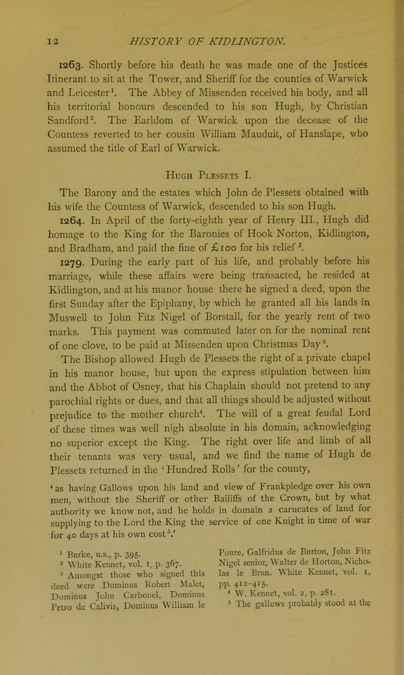 1263. Shortly before his death he was made one of the Justices Itinerant to sit at the Tower, and Sheriff for the counties of Warwick and Leicester1. The Abbey of Missenden received his body, and all his territorial honours descended to his son Hugh, by Christian Sandford2. The Earldom of Warwick upon the decease of the Countess reverted to her cousin William Mauduit, of Hanslape, who assumed the title of Earl of Warwick. Hugh Plessets I. The Barony and the estates which John de Plessets obtained with his wife the Countess of Warwick, descended to his son Hugh. 1264. In April of the forty-eighth year of Henry III., Hugh did homage to the King for the Baronies of Hook Norton, Kidlington, and Bradham, and paid the fine of £roo for his relief2. 1279. During the early part of his life, and probably before his marriage, while these affairs were being transacted, he resided at Kidlington, and at his manor house there he signed a deed, upon the first Sunday after the Epiphany, by which he granted all his lands in Muswell to John Fitz Nigel of Borstall, for the yearly rent of two marks. This payment w-as commuted later on for the nominal rent of one clove, to be paid at Missenden upon Christmas Day3. The Bishop allowed Hugh de Plessets the right of a private chapel in his manor house, but upon the express stipulation between him and the Abbot of Osney, that his Chaplain should not pretend to any parochial rights or dues, and that all things should be adjusted without prejudice to the mother church4 *. The will of a great feudal Lord of these times was well nigh absolute in his domain, acknowledging no superior except the King. The right over life and limb of all their tenants was very usual, and we find the name of Hugh de Plessets returned in the ‘ Hundred Rolls ’ for the county, ‘as having Gallows upon his land and view of Frankpledge over his own men, without the Sheriff or other Bailiffs of the Crown, but by what authority wc know not, and he holds in domain 2 carucates of land for supplying to the Lord the King the service of one Knight in time of war for 40 days at his own cost6.’ 1 Burke, u.s., p. 395. 2 White Kennet, vol. 1, p. 3^7- 3 Amongst those who signed this deed were Dominus Robert Malet, Dominus John Carbonel, Dominus Petro de Calivis, Dominus William le Poure, Galfridus de Burton, John Fitz Nigel senior, Walter de Horton, Nicho- las le Brun. White Kennet, vol. 1, pp. 412-415. ‘ W. Kennet, vol. 2, p. 281. 5 The gallows probably stood at the