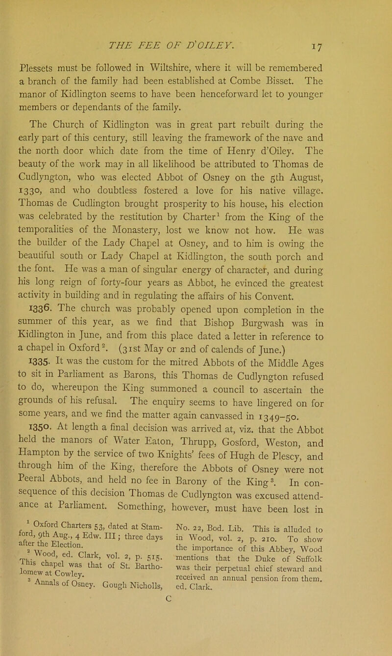 Plessets must be followed in Wiltshire, where it will be remembered a branch of the family had been established at Combe Bisset. The manor of Kidlington seems to have been henceforward let to younger members or dependants of the family. The Church of Kidlington was in great part rebuilt during the early part of this century, still leaving the framework of the nave and the north door which date from the time of Henry d’Oiley. The beauty of the work may in all likelihood be attributed to Thomas de Cudlyngton, who was elected Abbot of Osney on the 5th August, 1330, and who doubtless fostered a love for his native village. Thomas de Cudlington brought prosperity to his house, his election was celebrated by the restitution by Charter1 from the King of the temporalities of the Monastery, lost we know not how. He was the builder of the Lady Chapel at Osney, and to him is owing the beautiful south or Lady Chapel at Kidlington, the south porch and the font. He was a man of singular energy of character, and during his long reign of forty-four years as Abbot, he evinced the greatest activity in building and in regulating the affairs of his Convent. K136. The church was probably opened upon completion in the summer of this year, as we find that Bishop Burgwash was in Kidlington in June, and from this place dated a letter in reference to a chapel in Oxford2. (31st May or 2nd of calends of June.) 1335- P was the custom for the mitred Abbots of the Middle Ages to sit in Parliament as Barons, this Thomas de Cudlyngton refused to do, whereupon the King summoned a council to ascertain the grounds of his refusal. The enquiry seems to have lingered on for some years, and we find the matter again canvassed in 1349-50. 1350. At length a final decision was arrived at, viz. that the Abbot held the manors of Water Eaton, Thrupp, Gosford, Weston, and Hampton by the service of two Knights’ fees of Hugh de Plescy, and through him of the King, therefore the Abbots of Osney were not Peeral Abbots, and held no fee in Barony of the King3. In con- sequence of this decision Thomas de Cudlyngton was excused attend- ance at Parliament. Something, however, must have been lost in 1 Oxford Charters 53, dated at Stam- ford, 9th Aug., 4 Edw. Ill; three days after the Election. 2 Wood, ed. Clark, vol. 2, p. 515. this chapel was that of St. Bartho- lomew at Cowley. 3 Annals of Osney. Gough Nicholls, Eo. 22, Bod. Lib. This is alluded to in Wood, vol. 2, p. 210. To show the importance of this Abbey, Wood mentions that the Duke of Suffolk was their perpetual chief steward and received an annual pension from them, ed. Clark. C