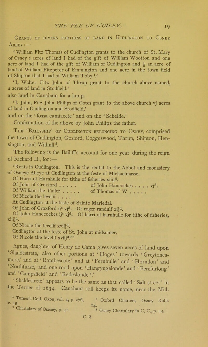 *9 Grants of divers portions of land in Kidlington to Osney Abbey:— ‘ William Fitz Thomas of Cudlington grants to the church of St. Mary of Osney 2 acres of land I had of the gift of William Wootton and one acre of land I had of the gift of William of Cudlington and I an acre of land of William Fitzpeter of Emmington and one acre in the town field of Shipton that I had of William Toby V ‘I, Walter Fitz John of Thrup grant to the church above named, 2 acres of land in Stodfield,’ also land in Canaham for a lamp. ‘ I, John, Fitz John Philips of Cotes grant to the above church vj acres of land in Cudlington and Stodfield,’ and on the ‘ fossa camiacete ’ and on the ‘ Schelde.' Confirmation of the above by John Philips the father. The ‘Bailyship’ of Cudlington belonging to Osney, comprised the town of Cudlington, Gosford, Coggeswood, Thrup, Shipton, Hen- sington, and Withull2. The following is the Bailiffs account for one year during the reign of Richard II., for:— ‘ Rents in Cudlington. This is the rental to the Abbot and monastery of Osneye Abeye at Cudlington at the feste of Michaelmasse. Of Harri of Harnhulle for tithe of fisheries xiiijd. Of John of Croxford of John Hancockes .... vjd. Of William the Tailer of Thomas of W Of Nicole the levelif .... At Cudlington at the feste of Sainte Mariedai. Of John of Croxford ij9 vjd. Of roger randulf xijd. Of John Hanecockes ij3 vjd. Of harri of harnhulle for tithe of fisheries, xiiijd. Of Nicole the levelif xviijd. Cudlington at the feste of St. John at midsomer. Of Nicole the levelif xviijd.’3 Agnes, daughter of Henry de Cama gives seven acres of land upon Shaldestrete, also other portions at ‘ Hoges ’ towards ‘ Greytones- more, and at ‘Rambescote’ and at ‘Fernhulle’ and ‘Horndon’ and Northfurze, and one rood upon ‘Hangyngelonde’ and ‘ Berefurlong’ and 1 Campsfield ’ and ‘ Redeslonde V ‘ Shaldestrete’ appears to be the same as that called ‘ Salt street’ in the Terrier of 1634. Canaham still keeps its name, near the Mill. \ Turner’s Coll. Oxon.vol. 4, p. 276, ’Oxford Charters, Osney Rolls ' Chartulary of Oseney, p. 41. < Osney Chartulary in C. C., p. 44.