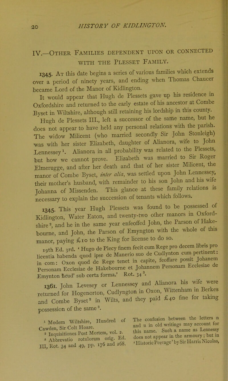 IV.—Other Families dependent upon or connected WITH THE PLESSET FAMILY. 1345. At this date begins a series of various families which extends over a period of ninety years, and ending when Thomas Chaucer became Lord of the Manor of Kidlington. It would appear that Hugh de Plessets gave up his residence in Oxfordshire and returned to the early estate of his ancestor at Combe Byset in Wiltshire, although still retaining his lordship in this county. Hugh de Plessets III., left a successor of the same name, but he does not appear to have held any personal relations with the parish. The widow Milicent (who married secondly Sir John Stonleigh) was with her sister Elizabeth, daughter of Alianora, wife to John Lennessey1. Alianora in all probability was related to the Plessets, but how we cannot prove. Elizabeth was married to Sir Roger Elmerugge, and after her death and that of her sister Milicent, the manor of Combe Byset, inter alia, was settled upon John Lennessey, their mother’s husband, with remainder to his son John and his wife Johanna of Missenden. This glance at these family relations is necessary to explain the succession of tenants which follows. 1345- This year Hugh Plessets w'as found to be possessed of Kidlington, Water Eaton, and twenty-two other manors in Oxford- shire 2 and he in the same year enfeoffed John, the Parson of Hake- bourne, and John, the Parson of Emyngton with the whole of this manor, paying £10 to the King for license to do so. igth Ed. 3rd. ‘ Hugo de Plecy finem fecit cum Rege pro decern libns pro licentia habenda quod ipse de Manerio suo de Cudlynton cu^e“m in com: Oxon quod de Rege tenet in capite, feoffare possit J°hanem Personam Ecclesiae de Hakebourne et Johannem Personam Ecclesiae de Emynton tieud’ sub certa forma.’ Rot. 34 3. 1361. John Levesey or Lennessey and Alianora his wife were returned for Hogenorton, Cudlyngton in Oxon, Wittenham in Berkes and Combe Byset2 in Wilts, and they paid £40 fine for taking possession of the sameJ. 1 Modem Wiltshire, Hundred of Cawden, Sir Colt Hoare. * Abbrevatio rotulorum orig. Ed. III, Rot. 34 and 49> PP- J76 and 2<58’ The confusion between the letters n and u in old writings may account for this name. Such a name as Lennessy does not appear in the armoury ; but in ‘ Historic Peerage ’ by Sir Harris Nicolas, ✓ *