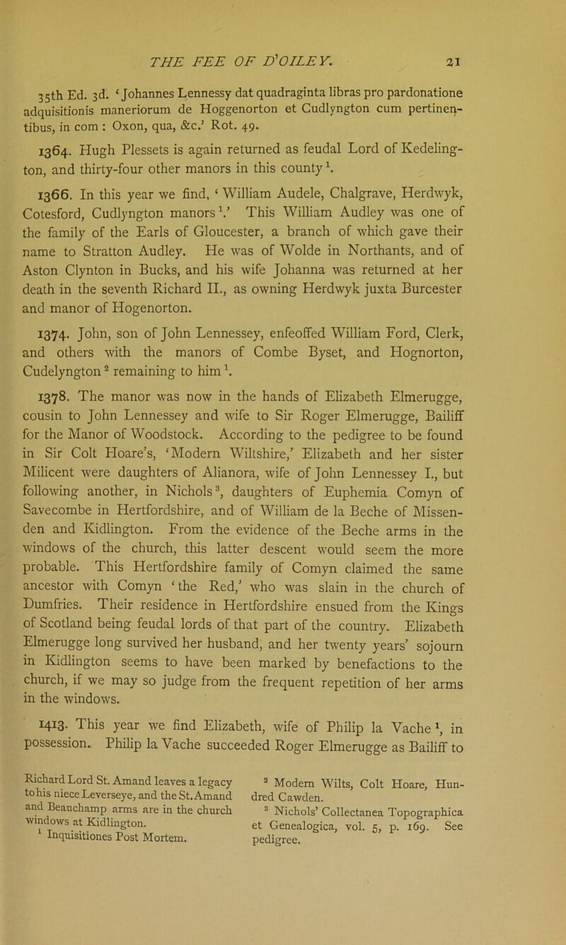 35th Ed. 3d. ‘Johannes Lennessy dat quadraginta libras pro pardonatione adquisitionis maneriorum de Hoggenorton et Gudlyngton cum pertinen- tibus, in com : Oxon, qua, &c.’ Rot. 49. 1364. Hugh Plessets is again returned as feudal Lord of Kedeling- ton, and thirty-four other manors in this county h 1366. In this year we find, ‘ William Audele, Chalgrave, Herdwyk, Cotesford, Cudlyngton manors V This William Audley was one of the family of the Earls of Gloucester, a branch of which gave their name to Stratton Audley. He was of Wolde in Northants, and of Aston Clynton in Bucks, and his wife Johanna was returned at her death in the seventh Richard II., as owning Herdwyk juxta Burcester and manor of Hogenorton. 1374. John, son of John Lennessey, enfeoffed William Ford, Clerk, and others with the manors of Combe Byset, and Hognorton, Cudelyngton2 remaining to him h 1378. The manor was now in the hands of Elizabeth Elmerugge, cousin to John Lennessey and wife to Sir Roger Elmerugge, Bailiff for the Manor of Woodstock. According to the pedigree to be found in Sir Colt Hoare’s, ‘Modern Wiltshire,’ Elizabeth and her sister Milicent were daughters of Alianora, wife of John Lennessey I., but following another, in Nichols3, daughters of Euphemia Comyn of Savecombe in Hertfordshire, and of William de la Beche of Missen- den and Kidlington. From the evidence of the Beche arms in the windows of the church, this latter descent would seem the more probable. This Hertfordshire family of Comyn claimed the same ancestor with Comyn ‘the Red,’ who was slain in the church of Dumfries. Their residence in Hertfordshire ensued from the Kings of Scotland being feudal lords of that part of the country. Elizabeth Elmerugge long survived her husband, and her twenty years’ sojourn in Kidlington seems to have been marked by benefactions to the church, if we may so judge from the frequent repetition of her arms in the windows. 1413. This year we find Elizabeth, wife of Philip la Vache \ in possession. Philip la Vache succeeded Roger Elmerugge as Bailiff to Richard Lord St. Amand leaves a legacy 2 Modem Wilts, Colt Hoare, Hun- tohis niece Leverseye, and the St. Amand dred Cawden. and Beanchamp arms are in the church 3 Nichols’ Collectanea Topographica windows at Kidlington. et Genealogica, vol. 5, p. 169. See Inquisitiones Post Mortem. pedigree.