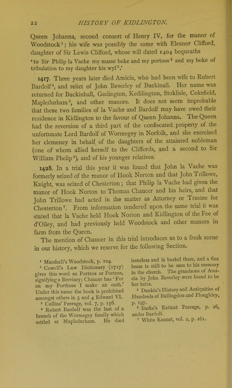 Queen Johanna, second consort of Henry IV, for the manor of Woodstock1; his wife was possibly the same with Eleanor Clifford, daughter of Sir Lewis Clifford, whose will dated 1404 bequeaths ‘to Sir Philip la Vache my masse boke and my portoos2 and my boke of tribulation to my daughter his wyf3.’ 1417. Three years later died Amicia, who had been wife to Robert Bardolf4 *, and relict of John Beverley of Buckinall. Her name was returned for Buckinhall, Godington, Kedilington, Stoklisle, Cokefield, Mapledurham6, and other manors. It does not seem improbable that these two families of la Vache and Bardolf may have owed their residence in Kidlington to the favour of Queen Johanna. The Queen had the reversion of a third part of the confiscated property of the unfortunate Lord Bardolf of Wormegey in Norfolk, and she exercised her clemency in behalf of the daughters of the attainted nobleman (one of whom allied herself to the Cliffords, and a second to Sir William Phelip6), and of his younger relatives. 1428. In a trial this year it was found that John la Vache was formerly seized of the manor of Hook Norton and that John Trillowe, Knight, was seized of Chesterton ; that Philip la Vache had given the manor of Hook Norton to Thomas Chaucer and his heirs, and that John Trillowe had acted in the matter as Attorney or Trustee for Chesterton7. From information tendered upon the same trial it was stated that la Vache held Hook Norton and Kidlington of the Fee of d’Oiley, and had previously held Woodstock and other manors in farm from the Queen. The mention of Chaucer in this trial introduces us to a fresh scene in our history, which we reserve for the following Section. 1 Marshall’s Woodstock, p. 104. 2 Cowell’s Law Dictionary (1727) gives this word as Porteos or Portuas, signifying a Breviary; Chaucer has 1 For on my Porthose I make an oath.’ Under this name the book is prohibited amongst others in 3 and 4 Edward VI. 3 Collins’ Peerage, vol. 7, p. 156- 4 Robert Bardolf was the last of a branch of the Wormegey family which settled at Mapledurham. He died issneless and is buried there, and a fine brass is still to be seen to his memory in the church. The grandsons of Ami- cia by John Beverley were found to be her heirs. 6 Dnnkin’s History and Antiquities of Hundreds of Bullingdon and Ploughley, p. 197. 6 Burke’s Extinct Peerage, p. 26, under Bardolf. 7 White Rennet, vol. 2, p. 261.