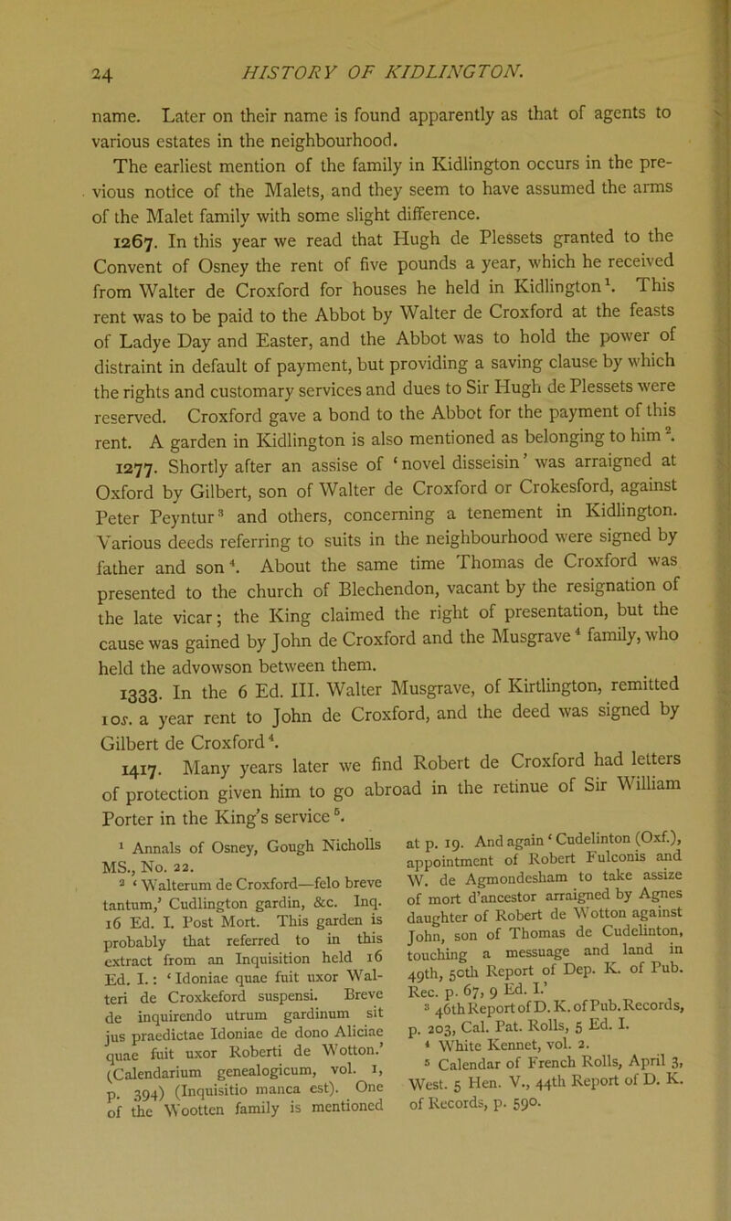 name. Later on their name is found apparently as that of agents to various estates in the neighbourhood. The earliest mention of the family in Kidlington occurs in the pre- vious notice of the Malets, and they seem to have assumed the arms of the Malet family with some slight difference. 1267. In this year we read that Hugh de Plessets granted to the Convent of Osney the rent of five pounds a year, which he received from Walter de Croxford for houses he held in Kidlington1. This rent was to be paid to the Abbot by Walter de Croxford at the feasts of Ladye Day and Easter, and the Abbot was to hold the power of distraint in default of payment, but providing a saving clause by which the rights and customary services and dues to Sir Hugh de Plessets were reserved. Croxford gave a bond to the Abbot for the payment of this rent. A garden in Kidlington is also mentioned as belonging to him . 1277. Shortly after an assise of * novel disseisin ’ was arraigned at Oxford by Gilbert, son of Walter de Croxford or Crokesford, against Peter Peyntur3 and others, concerning a tenement in Kidlington. Various deeds referring to suits in the neighbourhood were signed by father and son4. About the same time Thomas de Croxford was presented to the church of Blechendon, vacant by the resignation of the late vicar; the King claimed the right of presentation, but the cause was gained by John de Croxford and the Musgrave family, who held the advowson between them. 1333. In the 6 Ed. III. Walter Musgrave, of Kirtlington, remitted 1 or. a year rent to John de Croxford, and the deed was signed by Gilbert de Croxford4. 1417. Many years later we find Robert de Croxford had letters of protection given him to go abroad in the retinue of Sir W illiam Porter in the King’s serviceB. 1 Annals of Osney, Gough Nicholls MS., No. 22. 2 ‘ Walterum de Croxford—felo breve tantum,’ Cudlington gardin, &c. Inq. 16 Ed. I Post Mort. This garden is probably that referred to in this extract from an Inquisition held 16 Ed. I.: *Idoniae quae fuit uxor Wai- ted de Croxkeford suspensi. Breve de inquirendo utrum gardinum sit jus praedictae Idoniae de dono Aliciae quae fuit uxor Roberti de Wotton. (Calendarium genealogicum, vol. 1, P- 394) (Inquisitio manca est). One of the Woottcn family is mentioned at p. 19. And again * Cudelinton (Oxf.), appointment of Robert Fulconis and W. de Agmondesham to take assize of mort d’ancestor arraigned by Agnes daughter of Robert de Wotton against John, son of Thomas de Cudelinton, touching a messuage and land in 49th, 50th Report of Dep. K. of Tub. Rec. p. 67, 9 Ed. I.’ 3 46thReport of D.K. of Pub. Records, p. 203, Cal. Pat. Rolls, 5 Ed. I. 4 White Rennet, vol. 2. 5 Calendar of French Rolls, April 3, West. 5 Hen. V., 44th Report of D. K. of Records, p. 590.