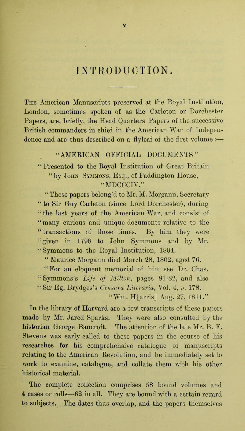 INTEODUCTION. The American Manuscripts preserved at the Eoyal Institution, London, sometimes spoken of as the Carleton or Dorchester Papers, are, briefly, the Head Quarters Papers of the successive British commanders in chief in the American War of Indepen- dence and are thus described on a flyleaf of the first volume :— “AMERICAN OFFICIAL DOCUMENTS” “Presented to the Eoyal Institution of Great Britain “by John Symmons, Esq., of Paddington House, “MDCCCIV.” “These papers belong’d to Mr. M. Morgann, Secretary “ to Sir Guy Carleton (since Lord Dorchester), during “ the last years of the American War, and consist of “many curious and unique documents relative to the “ transactions of those times. By him they were “given in 1798 to John Symmons and by Mr. “Symmons to the Royal Institution, 1804. “ Maurice Morgann died March 28, 1802, aged 76. “For an eloquent memorial of him see Dr. Chas. “ Symmons’s Life of Milton, pages 81-82, and also “ Sir Eg. Brydges’s Censiira Literaria, Vol. 4, p. 178. “Wm. H [arris] Aug. 27, 1811.” In the library of Harvard are a few transcripts of these papers made by Mr. Jared Sparks. They were also consulted by the historian George Bancroft. The attention of the late Mr. B. F. Stevens was early called to these papers in the course of his researches for his comprehensive catalogue of manuscripts relating to the American Revolution, and he immediately set to work to examine, catalogue, and collate them with his other historical material. The complete collection comprises 58 hound volumes and 4 cases or rolls—62 in all. They are bound with a certain regard to subjects. The dates thus overlap, and the papers themselves