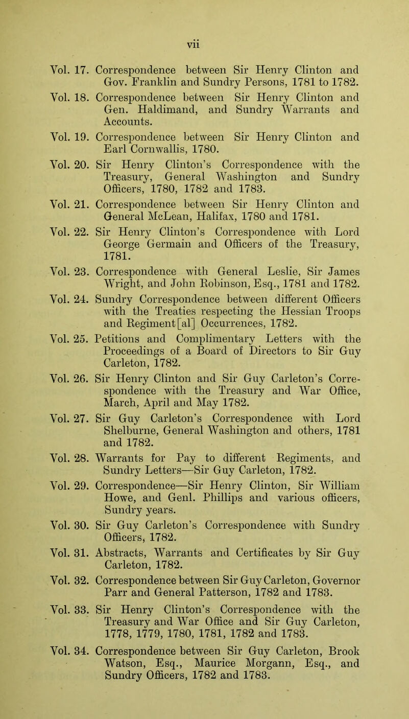 Vol. 17. Correspondence between Sir Henry Clinton and Gov. Franklin and Sundry Persons, 1781 to 1782. Vol. 18. Correspondence between Sir Henry Clinton and Gen. Haldimand, and Sundry Warrants and Accounts. Vol. 19. Correspondence between Sir Henry Clinton and Earl Cornwallis, 1780. Vol. 20. Sir Henry Clinton’s Correspondence with the Treasury, General Washington and Sundry Officers, 1780, 1782 and 1783. Vol. 21. Correspondence between Sir Henry Clinton and General McLean, Halifax, 1780 and 1781. Vol. 22. Sir Henry Clinton’s Correspondence with Lord George Germain and Officers of the Treasury, 1781. Vol. 23. Correspondence with General Leslie, Sir James Wright, and John Eobinson, Esq., 1781 and 1782. Vol. 21. Sundry Correspondence between different Officers with the Treaties respecting the Hessian Troops and Regiment [al] Occurrences, 1782. Vol. 25. Petitions and Complimentary Letters with the Proceedings of a Board of Directors to Sir Guy Carleton, 1782. Vol. 26. Sir Henry Clinton and Sir Guy Carleton’s Corre- spondence with the Treasury and War Office, March, April and May 1782. Vol. 27. Sir Guy Carleton’s Correspondence with Lord Shelburne, General Washington and others, 1781 and 1782. Vol. 28. Warrants for Pay to different Regiments, and Sundry Letters—Sir Guy Carleton, 1782. Vol. 29. Correspondence—Sir Henry Clinton, Sir William Howe, and Genl. Phillips and various officers. Sundry years. Vol. 30. Sir Guy Carleton’s Correspondence with Sundry Officers, 1782. Vol. 31. Abstracts, Warrants and Certificates by Sir Guy Carleton, 1782. Vol. 32. Correspondence between Sir Guy Carleton, Governor Parr and General Patterson, 1782 and 1783. Vol. 33. Sir Henry Clinton’s Correspondence with the Treasury and War Office and Sir Guy Carleton, 1778, 1779, 1780, 1781, 1782 and 1783. Vol. 34. Correspondence between Sir Guy Carleton, Brook Watson, Esq., Maurice Morgann, Esq., and