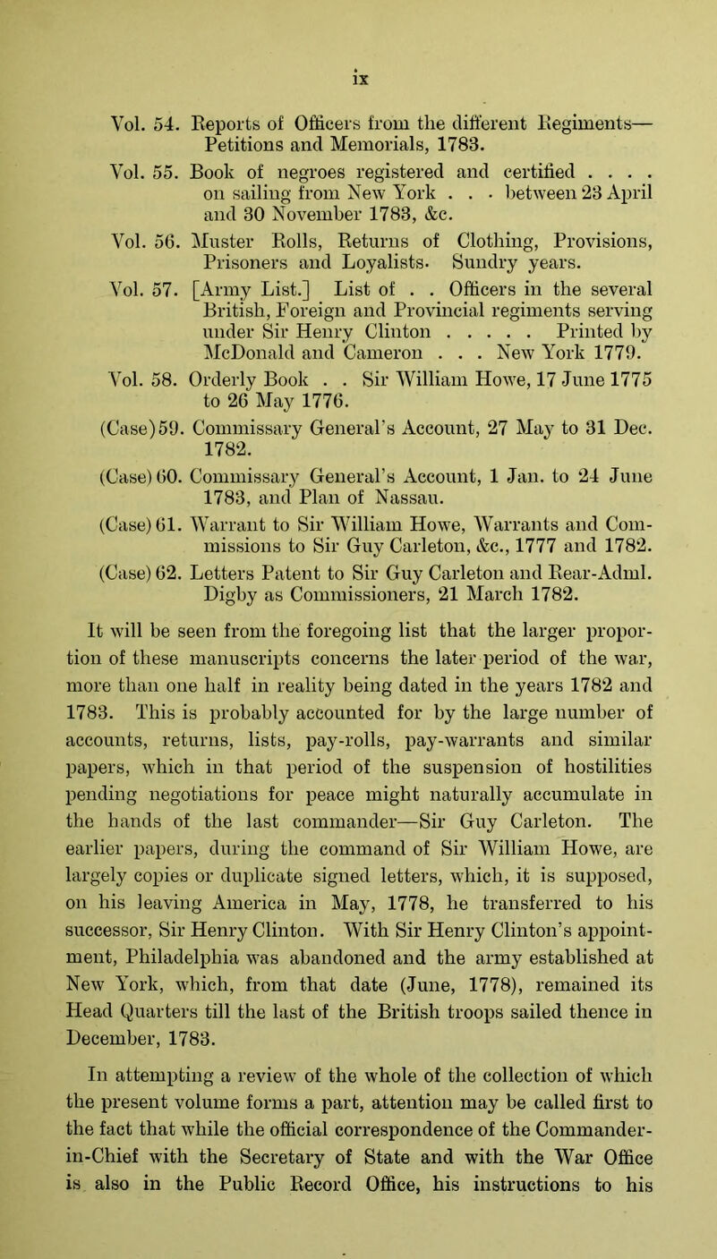 Vol. 54. Reports of Officers from the different Regiments— Petitions and Memorials, 1783. Vol. 55. Book of negroes registered and certified . . . . on sailing from New York . . . Ijetween 23 April and 30 November 1783, &c. Vol. 56. Muster Rolls, Returns of Clothing, Provisions, Prisoners and Loyalists- Sundry years. Vol. 57. [Army List.] List of . . Officers in the several British, Foreign and Provincial regiments serving under Sir Henry Clinton Printed by McDonald and Cameron . . . New York 1779. Vol. 58. Orderly Book . . Sir William Howe, 17 June 1775 to 26 May 1776. (Case)59. Commissary General’s Account, 27 May to 31 Dec. 1782. (Case) 60. Commissary General’s Account, 1 Jan. to 24 June 1783, and Plan of Nassau. (Case) 61. Warrant to Sir William Howe, Warrants and Com- missions to Sir Guy Carleton, &c., 1777 and 1782. (Case) 62. Letters Patent to Sir Guy Carleton and Rear-Adml. Digby as Commissioners, 21 March 1782. It will be seen from the foregoing list that the larger propor- tion of these manuscripts concerns the later period of the war, more than one half in reality being dated in the years 1782 and 1783. This is probably accounted for by the large number of accounts, returns, lists, pay-rolls, pay-warrants and similar papers, which in that period of the suspension of hostilities pending negotiations for peace might naturally accumulate in the hands of the last commander—Sir Guy Carleton. The earlier papers, during the command of Sir William Howe, are largely copies or duplicate signed letters, which, it is supposed, on his leaving America in May, 1778, he transferred to his successor. Sir Henry Clinton. With Sir Henry Clinton’s appoint- ment, Philadelphia was abandoned and the army established at New Y’ork, which, from that date (June, 1778), remained its Head Quarters till the last of the British troops sailed thence in December, 1783. In attempting a review of the whole of the collection of which the present volume forms a part, attention may be called first to the fact that while the official correspondence of the Commander- in-Chief with the Secretary of State and with the YVar Office is also in the Public Record Office, his instructions to his