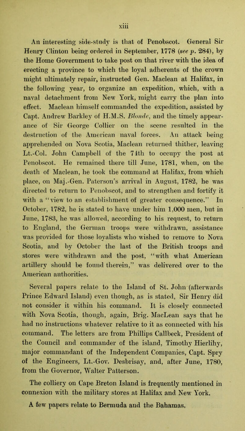 All interesting side-stmlj’ is that of Penobscot. General Sir Henry Clinton being ordered in September, 1778 {see p. 284), by the Home Government to take post on that river with the idea of erecting a province to which the loyal adherents of the crown might ultimately repair, instructed Gen. Maclean at Halifax, in the following 3'ear, to organize an expedition, which, with a naval detachment from New York, might carry the plan into effect. Maclean himself commanded the expedition, assisted by Capt. Andrew' Barkley of H.M.S. Blonde, and the timely appear- ance of Sir George Collier on the scene resulted in the destruction of the x\merican naval forces. An attack being apprehended on Nova Scotia, Maclean returned thither, leaving Lt.-Col. John Campbell of the 74th to occupy the post at Penobscot. He remained there till June, 1781, when, on the death of Maclean, he took the command at Halifax, from which place, on Maj.-Gen. Paterson’s arrival in August, 1782, he W'as directed to return to Penobscot, and to strengthen and fortify it with a “view to an establishment of greater consequence.” In October, 1782, he is stated to have under him 1,000 men, but in June, 1783, he w'as allowed, according to his request, to return to England, the German troops w’ere withdrawn, assistance was provided for those loyalists who w’ished to remove to Nova Scotia, and by October the last of the British troops and stores W’ere withdrawn and the post, “with what American artillery should be found therein,” was delivered over to the American authorities. Several papers relate to the Island of St. John (afterwards Prince Edward Island) even though, as is stated. Sir Henry did not consider it within his command. It is closely' connected with Nova Scotia, though, again. Brig. MacLean says that he had no instructions whatever relative to it as connected with his command. The letters are from Phillips Callbeck, President of the Council and commander of the island, Timothy Hierlih}', major commandant of the Independent Companies, Capt. Spry of the Engineers, Lt.-Gov. Desbrisay', and, after June, 1780, from the Governor, Walter Patterson. The colliery on Cape Breton Island is frequently mentioned in connexion with the military stores at Halifax and New' York. A few papers relate to Bermuda and the Bahamas,