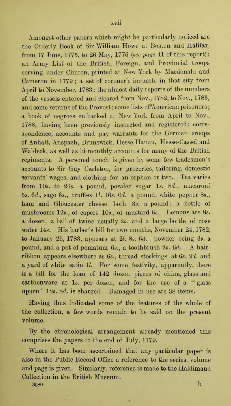 Amongst other papers which might be particularly noticed are the Orderly Book of Sir William Howe at Boston and Halifax, from 17 June, 1775, to 26 May, 1776 {see page 41 of this report); an Army List of the British, Foreign, and Provincial troops serving under Clinton, printed at New York by Macdonald and Cameron in 1779 ; a set of coroner’s inquests in that city from April to November, 1783; the almost daily I’eports of the numbers of the vessels entered and cleared from Nov., 1782, to Nov., 1783, and some returns of the Provost; some lists of‘American prisoners; a book of negroes embarked at New York from April to Nov., 1783, having been previously inspected and registered; corre- spondence, accounts and pay warrants for the German troops of Anhalt, Anspach, Brunswick, Hesse Hanau, Hesse-Cassel and Waldeck, as well as bi-monthly accounts for many of the British regiments. A personal touch is given by some few tradesmen’s accounts to Sir Guy Carleton, for groceries, tailoring, domestic servants’ wages, and clothing for an orphan or two. Tea varies from 10s. to 24s. a pound, powder sugar Is. 8d., macaroni 5s. 6d., sago 6s., truffles 11. 16s. Od. a pound, white pepper 8s., ham and Gloucester cheese both 3s. a pound; a bottle of mushrooms 12s., of capers 10s., of mustard 6s. Lemons are 8s. a dozen, a ball of twine usually 2s. and a large bottle of rose water 14s. His barber’s bill for two months, November 24,1782, to January 26, 1783, appears at 2L 8s. 6d.—powder being 3s. a pound, and a pot of pomatum 6s., a toothbrush 2s. 6d. A hair- ribbon appears elsewhere as 6s., thread stockings at 6s. 9d. and a yard of white satin 11. For some festivity, apparently, there is a bill for the loan of 142 dozen pieces of china, glass and earthenware at Is. per dozen, and for the use of a “ glass upurn” 18s. 8d. is charged. Damaged in use are 38 items. Having thus indicated some of the features of the whole of the collection, a few words remain to be said on the present volume. By the chronological arrangement already mentioned this comprises the papers to the end of July, 1779. Where it has been ascertained that any particular paper is also in the Public Eecord Office a reference to the series, volume and page is given. Similarly, reference is made to the Haldimand Collection in the British Museum. 3580 b