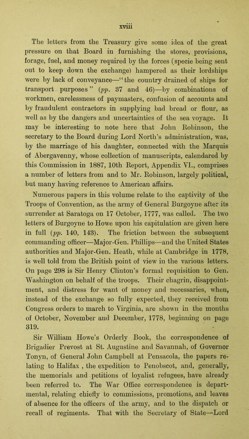 The letters from the Treasury give some idea of the great pressure on that Board in furnishing the stores, provisions, forage, fuel, and money required by the forces (specie being sent out to keep down the exchange) hampered as their lordships were by lack of conveyance—“the country drained of ships for transport purposes ” (pp. 37 and 46)—by combinations of workmen, carelessness of paymasters, confusion of accounts and by fraudulent contractors in supplying bad bread or flour, as well as by the dangers and uncertainties of the sea voyage. It may be interesting to note here that John Kobinson, the secretary to the Board during Lord North’s administration, was, by the marriage of his daughter, connected with the Marquis of Abergavenny, whose collection of manuscripts, calendared by this Commission in 1887, 10th Report, Appendix VI., comprises a number of letters from and to Mr. Robinson, largely political, but many having reference to American affairs. Numerous papers in this volume relate to the cai:»tivity of the Troops of Convention, as the army of General Burgoyne after its surrender at Saratoga on 17 October, 1777, was called. The two letters of Burgoyne to Howe upon his capitulation are given here in full (pp. 140, 143). The friction between the subsequent commanding officer—Major-Gen. Phillips—and the United States authorities and Major-Gen. Heath, while at Cambridge in 1778, is well told from the British point of view in the various letters. On page 298 is Sir Henry Clinton’s formal requisition to Gen. Washington on behalf of the troops. Their chagrin, disappoint- ment, and distress for want of money and necessaries, when, instead of the exchange so fully expected, they received from Congress orders to march to Virginia, are shown in the months of October, November and December, 1778, beginning on page 319. Sir William Howe’s Orderly Book, the correspondence of Brigadier Prevost at St. Augustine and Savannah, of Governor Tonyn, of General John Campbell at Pensacola, the papers re- lating to Halifax , the expedition to Penobscot, and, generally, the memorials and petitions of loyalist refugees, have already been referred to. The War Office correspondence is depart- mental, relating chiefly to commissions, promotions, and leaves of absence for the officers of the army, and to the dispatch or recall of regiments. That with the Secretary of State—Lord