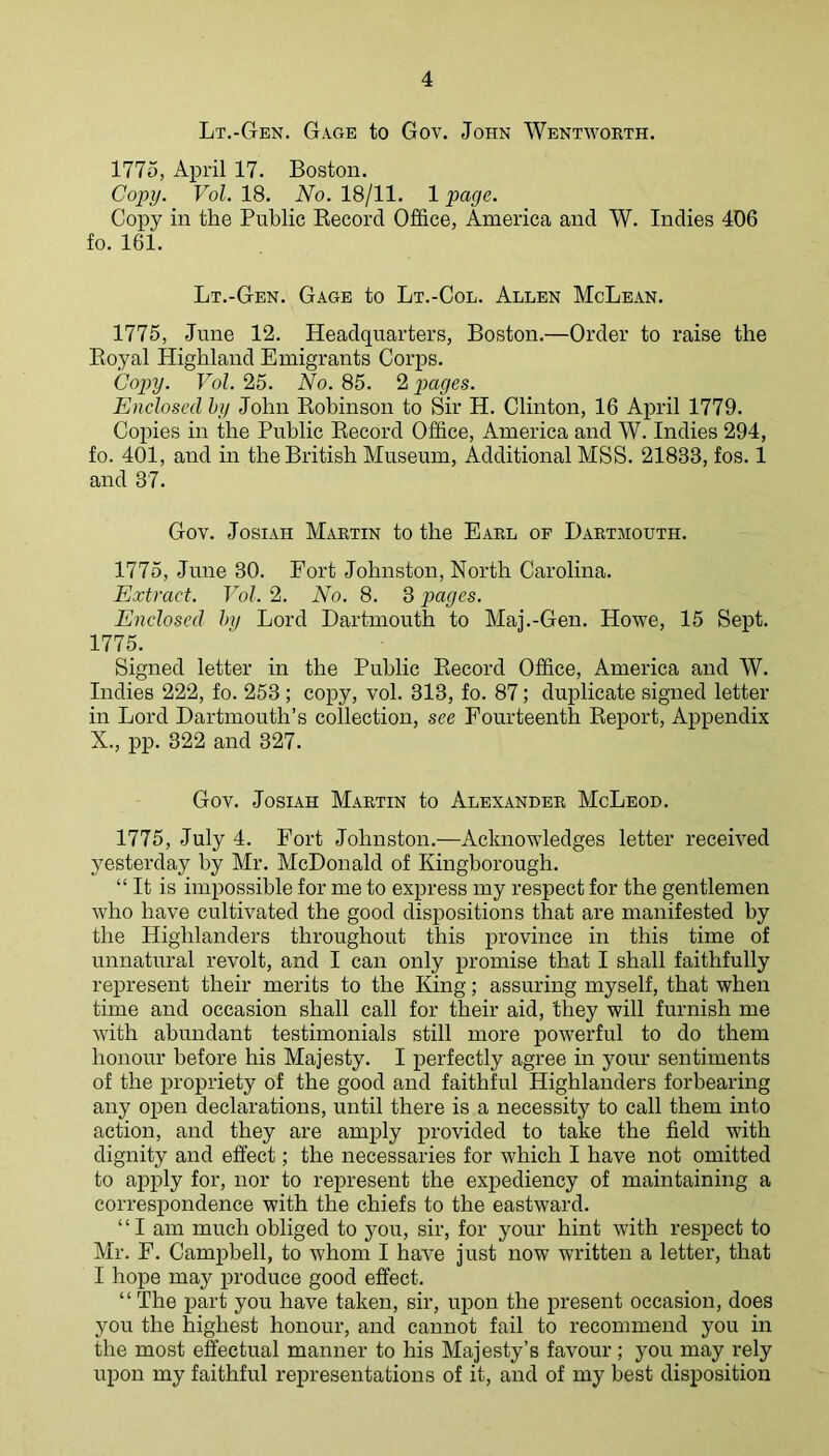 Lt.-Gen. GaCxE to Gov. John Wentworth. 1775, April 17. Boston. Copy. Vol. 18. No. 18/11. 1 page. Copy in the Public Kecorcl Office, America and W. Indies 406 fo. 161. Lt.-Gen. Gage to Lt.-Col. Allen McLean. 1775, June 12. Headquarters, Boston.—Order to raise the Eoyal Highland Emigrants Corps. Copy. Vol. 25. No. 85. 2 payes. Enclosed hy John Kobinson to Sir H. Clinton, 16 April 1779. Copies in the Public Kecord Office, America and W. Indies 294, fo. 401, and in the British Museum, Additional MSS. 21833, fos. 1 and 37. Gov. JosiAH Martin to the Earl of Dartmouth. 1775, June 30. Fort Johnston, North Carolina. Extract. Vol. 2. No. 8. 3 pages. Enclosed Inj Lord Dartmouth to Maj.-Gen. Howe, 15 Sept. 177ffi Signed letter in the Public Eecord Office, America and W. Indies 222, fo. 253 ; copy, vol. 313, fo. 87; duplicate signed letter in Lord Dartmouth’s collection, see Fourteenth Eeport, Appendix X., pp. 322 and 327. Gov. Josiah Martin to Alexander McLeod. 1775, July 4. Fort Johnston.—Acknowledges letter received yesterday by Mr. McDonald of Kingborough. “ It is impossible for me to express my respect for the gentlemen who have cultivated the good dispositions that are manifested by the Highlanders throughout this province in this time of unnatural revolt, and I can only promise that I shall faithfully represent their merits to the King; assuring myself, that when time and occasion shall call for their aid, they will furnish me with abundant testimonials still more powerful to do them honour before his Majesty. I perfectly agree in your sentiments of the propriety of the good and faithful Highlanders forbearing any open declarations, until there is a necessity to call them into action, and they are amply iirovided to take the field with dignity and effect; the necessaries for which I have not omitted to apply for, nor to represent the expediency of maintaining a correspondence with the chiefs to the eastward. “I am much obliged to you, sir, for your hint with respect to Mr. F. Campbell, to whom I have just now written a letter, that I hope may produce good effect. “ The part you have taken, sir, ujion the present occasion, does you the highest honour, and cannot fail to recommend you in the most effectual manner to his Majesty’s favour; you may rely upon my faithful representations of it, and of my best disposition