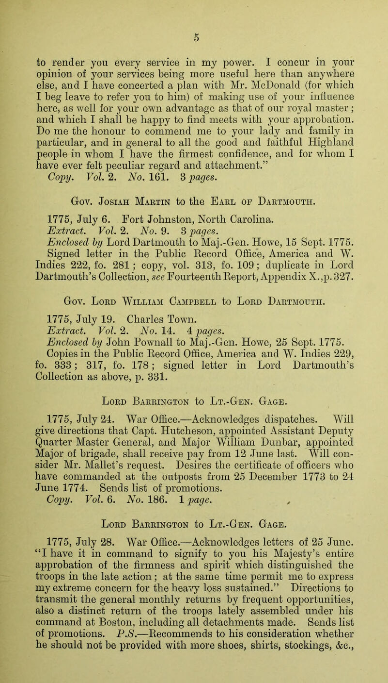 to render you every service in my power. I concur in your opinion of your services being more useful here than anywhere else, and I have concerted a plan with Mr. McDonald (for which I beg leave to refer you to him) of making use of your influence here, as well for your own advantage as that of our royal master ; and which I shall be happy to find meets with your approbation. Do me the honour to commend me to your lady and family in particular, and in general to all the good and faithful Highland people in whom I have the firmest confidence, and for whom I have ever felt peculiar regard and attachment.” Copy. Vol. 2. No. 161. 3 pages. Gov. JosiAH Martin to the Earl of Dartmouth. 1775, July 6. Fort Johnston, North Carolina. Extract. Vol. 2. No. 9. 3 jyages. Enclosed by Lord Dartmouth to Maj.-Gen. Howe, 15 Sept. 1775. Signed letter in the Public Eecord Office, America and W. Indies 222, fo. 281; copy, vol. 313, fo. 109; duplicate in Lord Dartmouth’s Collection, see FourteenthKeport, Appendix X.,p. 327. Gov. Lord William Campbell to Lord Dartmouth. 1775, July 19. Charles Town. Extract. Vol. 2. No. 14. 4 pages. Enclosed by John Pownall to Maj.-Gen. Howe, 25 Sept. 1775. Copies in the Public Eecord Office, America and W. Indies 229, fo. 333; 317, fo. 178; signed letter in Lord Dartmouth’s Collection as above, p. 331. Lord Barrington to Lt.-Gen. Gage. 1775, July 24. War Office.—Acknowledges dispatches. Will give directions that Ca^it. Hutcheson, appointed Assistant Deputy Quarter Master General, and Major William Dunbar, appointed Major of brigade, shall receive pay from 12 June last. Will con- sider Mr. Mallet’s request. Desires the certificate of officers who have commanded at the outposts from 25 December 1773 to 24 June 1774. Sends list of promotions. Copy. Vol. 6. No. 186. 1 page. , Lord Barrington to Lt.-Gen. Gage. 1775, July 28. War Office.—Acknowledges letters of 25 June. “I have it in command to signify to you his Majesty’s entire approbation of the firmness and spirit which distinguished the troops in the late action; at the same time permit me to express my extreme concern for the heavy loss sustained.” Directions to transmit the general monthly returns by frequent opportunities, also a distinct return of the troops lately assembled under his command at Boston, including all detachments made. Sends list of promotions. P.S.—Eecommends to his consideration whether he should not be provided with more shoes, shirts, stockings, &c.,