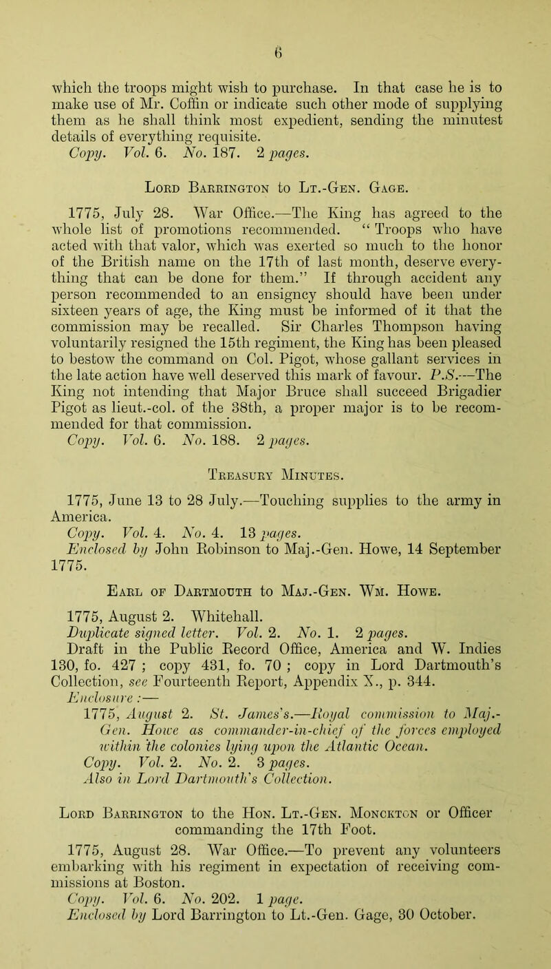 H which the troops might wish to purchase. In that case he is to make use of Mr. Coffin or indicate such other mode of supplying them as he shall think most expedient, sending the minutest details of everything requisite. Copy. Vol. 6. No. 187. 2 pages. Lokd Bariungton to Lt.-Gen. Gage. 1775, July 28. War Office.—The King has agreed to the whole list of promotions recommended. “ Troops who have acted with that valor, which was exerted so much to the honor of the British name on the 17th of last month, deserve every- thing that can be done for them.” If through accident any person recommended to an ensigncy should have been under sixteen years of age, the King must be informed of it that the commission may be recalled. Sir Charles Thompson having voluntarily resigned the 15th regiment, the King has been pleased to bestow the command on Col. Bigot, whose gallant services in the late action have well deserved this mark of favour. l\S.—The King not intending that Major Bruce shall succeed Brigadier Bigot as lieut.-col. of the 38th, a proper major is to he recom- mended for that commission. Copy. Vol. 6. No. 188. 2 pages. Treasury Minutes. 1775, June 13 to 28 July.—Touching supplies to the army in America. Copy. Vol. 4. No. 4. 13 pages. Enclosed by John Kobinson to Maj.-Gen. Howe, 14 September 1775. Earl of Dartmouth to Maj.-Gen. Wm. Howe. 1775, August 2. Whitehall. Buplicate signed letter. Vol. 2. No. 1. 2 pages. Draft in the Bublic Eecord Office, America and W. Indies 130, fo. 427 ; copy 431, fo. 70 ; copy in Lord Dartmouth’s Collection, see Fourteenth Keport, Appendix X., p. 344. Enclosnre :— 1775, August 2. St. James's.—Royal commission to Maj.- Gen. Home as commander-in-chief of the forces employed nithin the colonies lying upon the Atlantic Ocean. Copy. Vol. 2. No. 2. 3 pages. Also in Lord Dartnunith's Collection. Lord Barrington to the Hon. Lt.-Gen. Monckton or Officer commanding the 17th Foot. 1775, August 28. War Office.—To prevent any volunteers embarking with his regiment in expectation of receiving com- missions at Boston. Copy. Vol. 6. No. 202. 1 page. Enclosed by Lord Barrington to Lt.-Gen. Gage, 30 October.