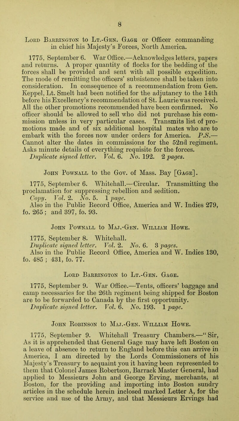 Lord Barrington to Lt.-Gbn. Gage or Officer commanding in chief his Majesty's Forces, North America. 1775, September 6. War Office.—Acknowledges letters, papers and returns. A proper quantity of flocks for the bedding of the forces shall be provided and sent with all possible expedition. The mode of remitting the officers’ subsistence shall be taken into consideration. In consequence of a recommendation from Gen. Keppel, Lt. Smelt had been notified for the adjutancy to the 14th before his Excellency’s recommendation of St. Laurie was received. All the other promotions recommended have been confirmed. No officer should be allowed to sell who did not purchase his com- mission unless in very particular cases. Transmits list of pro- motions made and of six additional hospital mates who are to embark with the forces now under orders for America. P.S.— Cannot alter the dates in commissions for the 52nd regiment. Asks minute details of everything requisite for the forces. iJiqAicate signed letter. Vol. 6. No. 192. 2 pages. John Pownall to the Gov. of Mass. Bay [Gage]. 1775, September 6. Whitehall.—Circular. Transmitting the proclamation for suiipressing rebellion and sedition. Copy. Vol. 2. No. 5. 1 page. Also in the Public Eecord Office, America and W. Indies 279, fo. 265 ; and 397, fo. 93. John Pownall to Maj.-Gen. William Howe. 1775, September 8. Whitehall. Duplicate signed letter. Vol. 2. No. 6. 3 pages. Also in the Public Kecord Office, America and W. Indies 130, fo. 485 ; 431, fo. 77. Lord Barrington to Lt.-Gen. Gage. 1775, September 9. War Office.—Tents, officers’ baggage and camp necessaries for the 26th regiment being shipped for Boston are to be forwarded to Canada by the first opportunity. Duplicate signed letter. Vol. 6. No. 193. 1 page. John Robinson to Ma.t.-Gen. William Howe. 1775, September 9. Whitehall Treasury Chambers.—“Sir, As it is apprehended that General Gage may have left Boston on a leave of absence to return to England before this can arrive in America, I am directed by the Lords Commissioners of his Majesty’s Treasury to acquaint you it having been represented to them that Colonel James Robertson, Barrack Master General, had applied to Messieurs John and George Erving, merchants, at Boston, for the providing and importing into Boston sundry articles in the schedule herein inclosed marked Letter A, for the service and use of the Army, and that Messieurs Ervings had