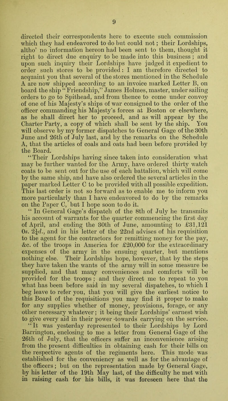 directed their correspondents here to execute such commission which they had endeavored to do hut could not; their Lordships, altho’ no information hereon had been sent to them, thought it right to direct due enquiry to be made into this business ; and upon such inquiry their Lordships have judged it expedient to order such stores to be provided: I am therefore directed to acquaint you that several of the stores mentioned in the Schedule A are now shipped according to an invoice marked Letter B, on board the ship “ Friendship,” James Holmes, master, under sailing orders to go to Spithead, and from thence to come under convoy of one of his Majesty’s ships of war consigned to the order of the officer commanding his Majesty's forces at Boston or elsewhere, as he shall direct her to proceed, and as will appear by the Charter Party, a copy of which shall be sent by the ship. You will observe by my former dispatches to General Gage of the 30th June and 26th of July last, and by the remarks on the Schedule A, that the articles of coals and oats had been before provided by the Board. “Their Lordships having since taken into consideration what may be further wanted for the Army, have ordered thirty watch coats to be sent out for the use of each battalion, which will come by the same ship, and have also ordered the several articles in the paper marked Letter C to be provided with all possible expedition. This last order is not so forward as to enable me to inform you more particularly than I have endeavored to do hy the remarks on the Paper C, but I hope soon to do it. “ In General Gage’s dispatch of the 8th of July he transmits his account of warrants for the quarter commencing the first day of April, and ending the 30th of June, amounting to ;£31,121 Os. 2Jf?., and in his letter of the 22nd advises of his requisition to the agent for the contractors for remitting money for the pay, &c. of the troops in America for Ji20,000 for the extraordinary expenses of the army in the ensuing quarter, but mentions nothing else. Their Lordships hope, however, that by the steps they have taken the wants of the army will in some measure he supjDlied, and that many conveniences and comforts will be provided for the troops ; and they direct me to repeat to you what has been before said in my several dispatches, to which I beg leave to refer you, that you will give the earliest notice to this Board of the requisitions jmu may find it proper to make for any supplies whether of money, provisions, forage, or any other necessary whatever; it being their Lordships’ earnest wish to give every aid in their power -towards carrying on the service. “It was yesterday represented to their Lordships by Lord Barrington, enclosing to me a letter from General Gage of the 26th of July, that the officers suffer an inconvenience arising from the present difficulties in obtaining cash for their hills on the respective agents of the regiments here. This mode was established for the conveniency as well as for the advantage of the officers; hut on the representation made by General Gage, by his letter of the 19th May last, of the difficulty he met with in raising cash for his bills, it was foreseen here that the