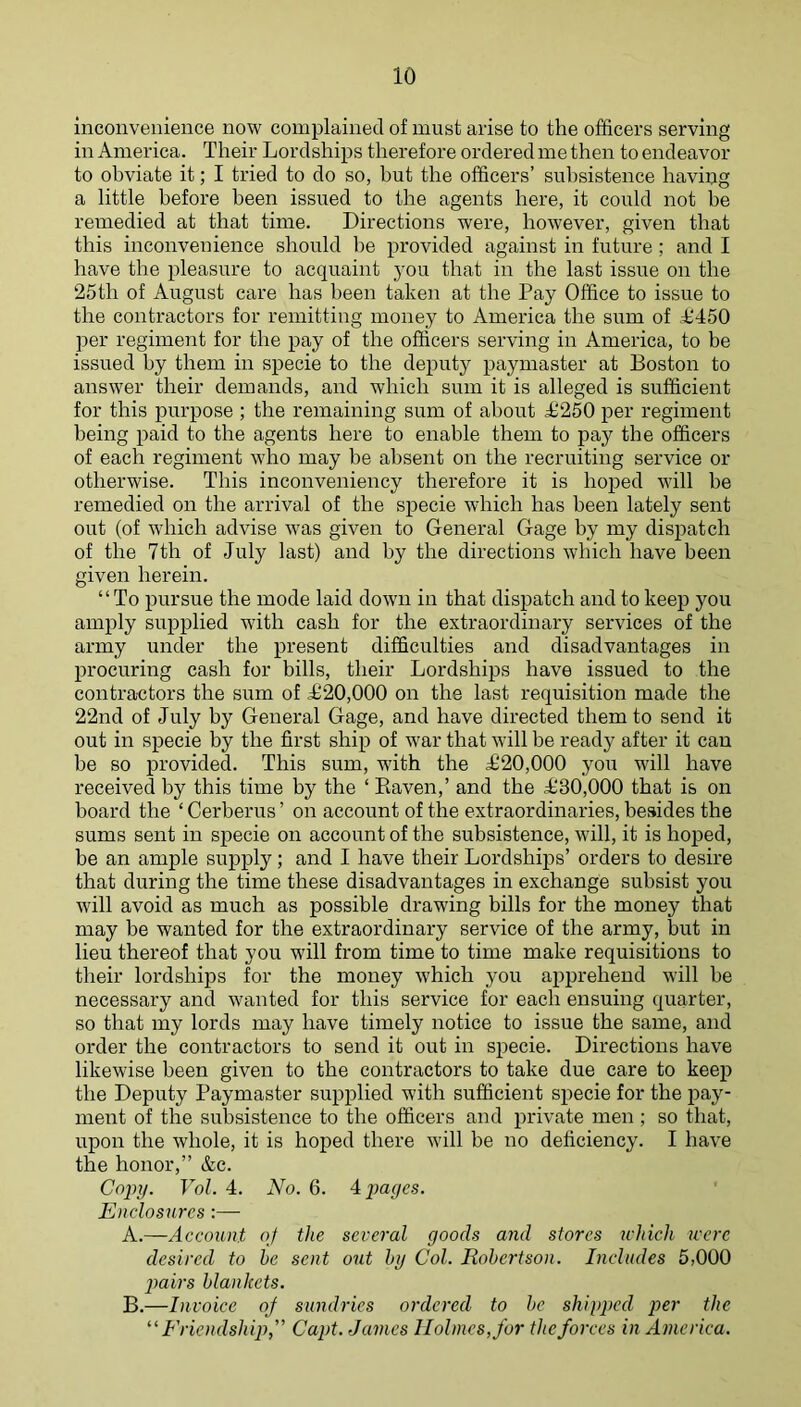 Inconvenience now complained of must arise to the officers serving in America. Their Lordships therefore ordered me then to endeavor to obviate it; I tried to do so, but the officers’ subsistence having a little before been issued to the agents here, it could not be remedied at that time. Directions were, however, given that this inconvenience should be provided against in future; and I have the pleasure to acquaint j'ou that in the last issue on the 25th of August care has been taken at the Pay Office to issue to the contractors for remitting money to America the sum of A450 per regiment for the pay of the officers serving in America, to be issued by them in specie to the deputy paymaster at Boston to answer their demands, and which sum it is alleged is sufficient for this purpose ; the remaining sum of about 1^250 per regiment being paid to the agents here to enable them to pay the officers of each regiment who may be absent on the recruiting service or otherwise. This inconveniency therefore it is hoped will be remedied on the arrival of the specie which has been lately sent out (of which advise was given to General Gage by my dispatch of the 7th of July last) and by the directions which have been given herein. “To pursue the mode laid down in that dispatch and to keep you amply supplied with cash for the extraordinary services of the army under the present difficulties and disadvantages in procuring cash for bills, their Lordships have issued to the contractors the sum of £20,000 on the last requisition made the 22nd of July by General Gage, and have directed them to send it out in specie by the first ship of war that will be ready after it can be so provided. This sum, with the £20,000 you will have received by this time by the ‘ Kaven,’ and the £30,000 that is on board the ‘ Cerberus ’ on account of the extraordinaries, besides the sums sent in specie on account of the subsistence, will, it is hoped, be an ample supply; and I have their Lordshiq>s’ orders to desire that during the time these disadvantages in exchange subsist you will avoid as much as possible drawing bills for the money that may be wanted for the extraordinary service of the army, but in lieu thereof that you will from time to time make requisitions to their lordships for the money which you apprehend will be necessary and wanted for this service for each ensuing quarter, so that my lords may have timely notice to issue the same, and order the contractors to send it out in specie. Directions have likewise been given to the contractors to take due care to keep the Deputy Paymaster supplied with sufficient specie for the 2?ay- ment of the subsistence to the officers and jrrivate men ; so that, upon the whole, it is hoped there will be no deficiency. I have the honor,” &c. Copy. Vol. 4. No. 6. A pages. Enclosures:— A. —Account of the several goods and stores which were desired to he sent out hy Col. Robertson. Includes 5,000 pairs blankets. B. —Invoice of sundries ordered to be shipped per the ^'Friendship,” Capt. James Holmes, for the forces in America.