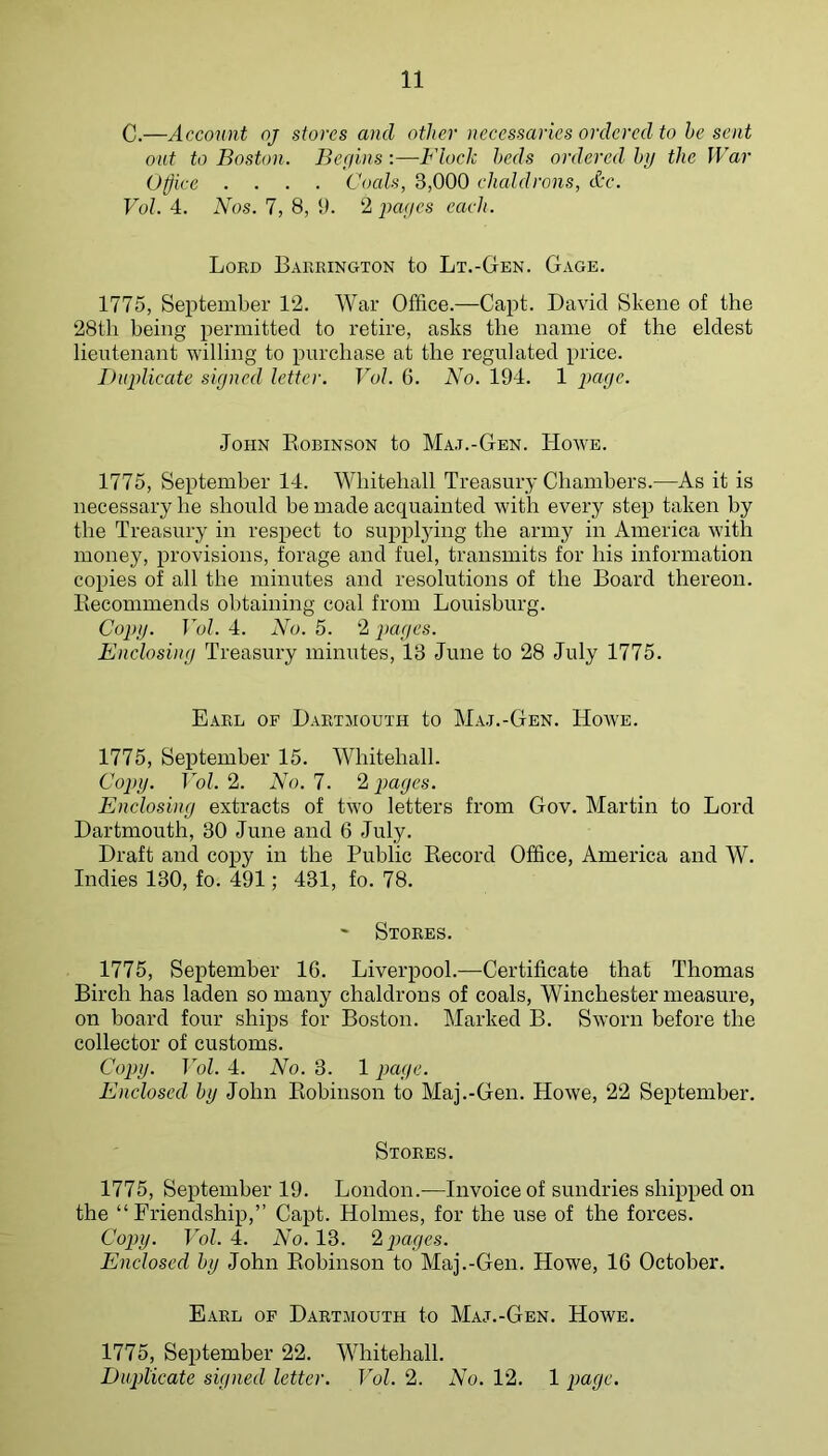 C.—Account oj stores and other necessaries ordered to he sent out to Boston. Begins:—Flock beds ordered hij the War Office .... Coals, 3,000 chaldrons, Ac. Vol. 4. Nos. 7, 8, 0. 2 pages each. Lord Barrington to Lt.-Gen. Gage. 1775, September 12. War Office.—Capt. David Skene of the 28th being permitted to retire, asks the name of the eldest lieutenant willing to purchase at the regulated price. I)uplicatc signed letter. Vol. 6. No. 194. 1 page. John Kobinson to Ma.t.-Gen. Howe. 1775, September 14. Whitehall Treasury Chambers.—As it is necessary he should be made acquainted with every step taken by the Treasury in respect to suppl3'ing the army in America with money, provisions, forage and fuel, transmits for his information copies of all the minutes and resolutions of the Board thereon. Becommends obtaining coal from Louisburg. Copy. Vol. 4. No. 5. 2 j>ages. Enclosing Treasury minutes, 13 June to 28 July 1775. Earl of Dartmouth to Ma.t.-Gen. Howe. 1775, September 15. Whitehall. Copy. Vol. I. No. 7. pages. Enclosing extracts of two letters from Gov. Martin to Lord Dartmouth, 30 June and 6 July. Draft and copy in the Public Kecord Office, America and W. Indies 130, fo. 491; 431, fo. 78. ' Stores. 1775, September 16. Liverpool.—Certificate that Thomas Birch has laden so many chaldrons of coals, Winchester measure, on board four ships for Boston. Marked B. Sworn before the collector of customs. Copy. Vol. 4. No. 3. 1 page. Enclosed by John Eobinson to Maj.-Gen. Howe, 22 September. Stores. 1775, September 19. London.—Invoice of sundries shipped on the “Friendship,” Capt. Holmes, for the use of the forces. Copy. Vol. 4. No. 13. ‘1 pages. Enclosed by John Eobinson to Maj.-Gen. Howe, 16 October. Earl op Dartmouth to Maj.-Gen. Howe. 1775, September 22. Whitehall. Duplicate signed letter. Vol. 2. No. 12. 1 page.