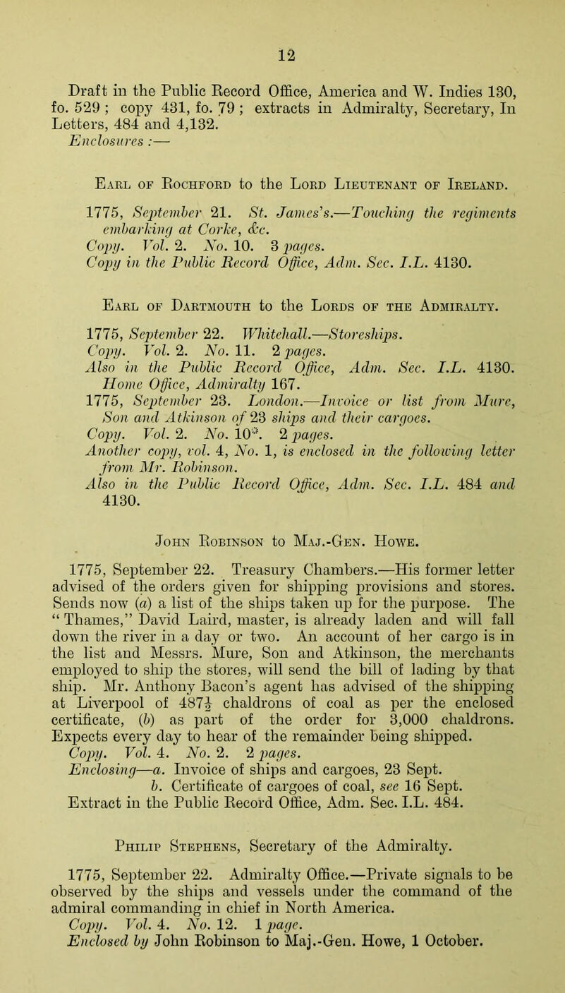 Draft in the Public Eecord Office, America and W. Indies 130, fo. 529 ; copy 431, fo. 79 ; extracts in Admiralty, Secretary, In Letters, 484 and 4,132. Enclosures:— Earl of Eochfoed to the Lord Lieutenant of Ireland. 1775, Septemher 21. St. James's.—Touching the regiments embarking at Corke, &c. Copy. Vol. 2. Xo. 10. 3 pages. Copy in the Public Record Office, Adm. Sec. I.L. 4130. Earl of Dartmouth to the Lords of the Admiralty. 1775, September 22. JVhitehall.—Storeshi2')s. Copy. Vol. 2. No. 11. 2 jmges. Also in the Public Record Office, Adm. Sec. I.L. 4130. Home Office, Admiralty 167. 1775, September 23. London.-—Invoice or list from Mure, Son and Atkinson of 23 ships and their cargoes. Copy. Vol. 2. No. lO’L 2 pages. Another copy, vol. 4, No. 1, is enclosed in the following letter from Mr. Robinson. Also in the Public Record Office, Adm. Sec. I.L. 484 and 4130. John Eobinson to Maj.-Gen. Hoave. 1775, Septemher 22. Treasury Chambers.—His former letter advised of the orders given for shipping provisions and stores. Sends now (a) a list of the ships taken up for the purpose. The “ Thames,” David Laird, master, is already laden and will fall down the river in a day or two. An account of her cargo is in the list and Messrs. Mure, Son and Atkinson, the merchants employed to ship the stores, will send the bill of lading by that ship. Mr. Anthony Bacon’s agent has advised of the shipping at Lh'erpool of 487^ chaldrons of coal as per the enclosed certificate, (5) as part of the order for 3,000 chaldrons. Expects every day to hear of the remainder being shipped. Cojnj. Vol. 4. No. 2. 2 images. Enclosing—a. Invoice of ships and cargoes, 23 Sept. b. Certificate of cargoes of coal, see 16 Sept. Extract in the Public Eecord Office, Adm. Sec. I.L. 484. Philip Stephens, Secretary of the Admiralty. 1775, September 22. Admiralty Office.—Private signals to be observed by the ships and vessels under the command of the admiral commanding in chief in North America. Copy. Vol. 1. No. 12. 1 jmge. Enclosed by John Eobinson to Maj.-Gen. Howe, 1 October.