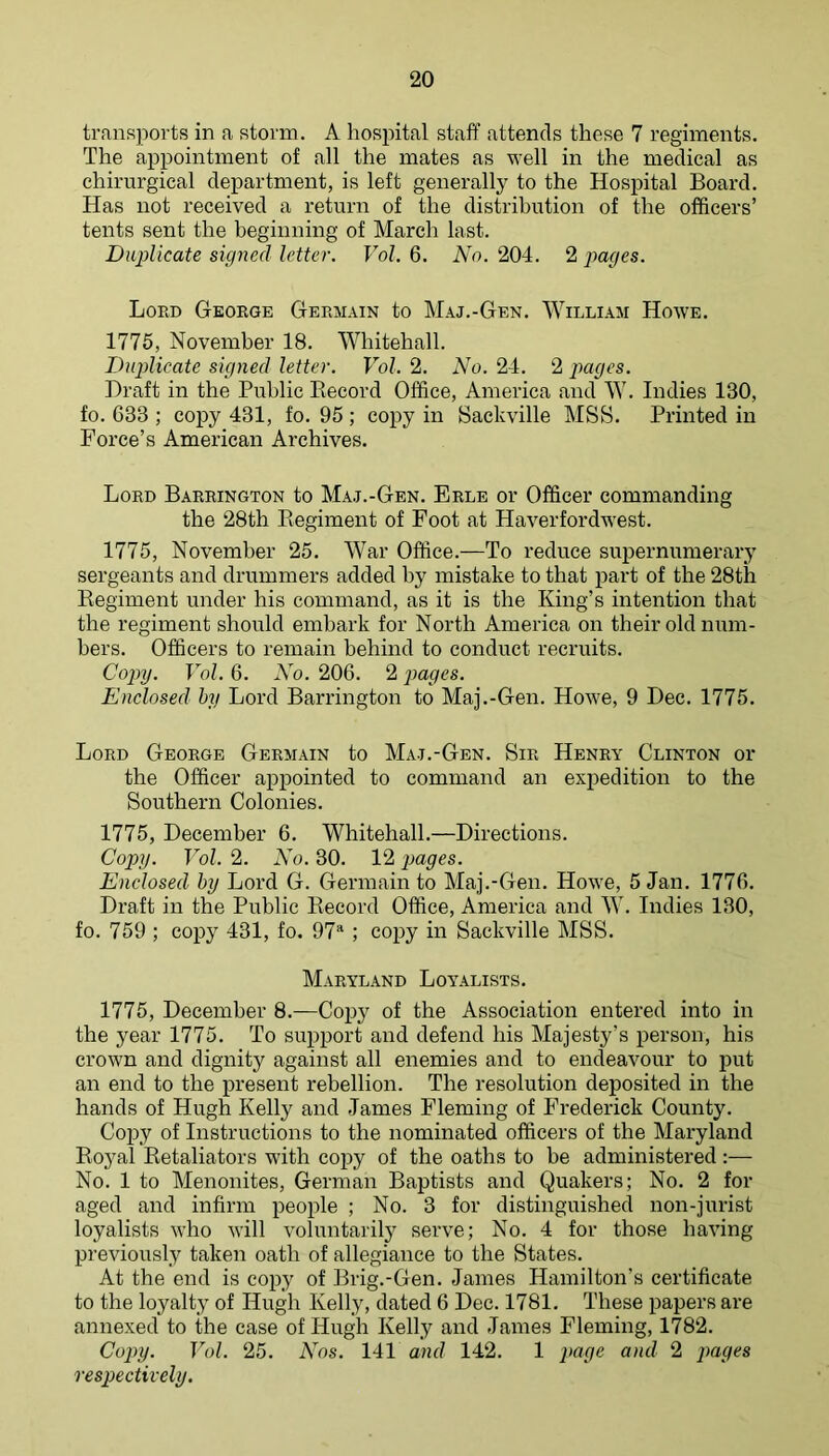 transports in a storm. A hospital staff attends these 7 regiments. The appointment of all the mates as well in the medical as chirurgical department, is left generally to the Hospital Board. Has not received a return of the distribution of the officers’ tents sent the beginning of March last. Duplicate signed letter. Vol. 6. No. 204. 2 pages. Lord George Germain to Maj.-Gen. William Howe. 1776, November 18. Whitehall. Duplicate signed letter. Vol. 2. No. 24. 2 pages. Draft in the Public Eecord Office, America and W. Indies 130, fo. 633 ; copy 431, fo. 95 ; copy in Saclcville MSB. Printed in Force’s American Archives. Lord Barrington to Maj.-Gen. Erle or Officer commanding the 28th Begiment of Foot at Haverfordwest. 1775, November 25. War Office.—To reduce supernumerary sergeants and drummers added by mistake to that part of the 28th Regiment under his command, as it is the King’s intention that the regiment should embark for North America on their old num- bers. Officers to remain behind to conduct recruits. Copy. Vol. 6. No. 206. 2 pages. Enclosed hy Lord Barrington to Maj.-Gen. Howe, 9 Dec. 1775. Lord George Germain to Maj.-Gen. Sir Henry Clinton or the Officer appointed to command an exiiedition to the Southern Colonies. 1775, December 6. Whitehall.—Directions. Copy. Vol. 2. No. 30. 12 pages. Enclosed hy Lord G. Germain to Maj.-Gen. Howe, 5 Jan. 1776. Draft in the Public Record Office, America and W. Indies 130, fo. 759 ; copy 431, fo. 97^ ; copy in Sackville MSS. Maryland Loyalists. 1775, December 8.—Cojiy of the Association entered into in the year 1775. To support and defend his Majesty’s person, his crown and dignity against all enemies and to endeavour to put an end to the present rebellion. The resolution deposited in the hands of Hugh Kelly and James Fleming of Frederick County. Copy of Instructions to the nominated officers of the Maryland Ro3^al Eetaliators with copy of the oaths to be administered :— No. 1 to Menonites, German Baptists and Quakers; No. 2 for aged and infirm people ; No. 3 for distinguished non-jurist loyalists who will voluntarily serve; No. 4 for those having previously taken oath of allegiance to the States. At the end is copy of Brig.-Gen. James Hamilton’s certificate to the loyalty of Hugh Kelly, dated 6 Dec. 1781. These papers are annexed to the case of Hugh Kelly and James Fleming, 1782. Copy. Vol. 25. Nos. 141 and 142. 1 page and 2 piages respectively.