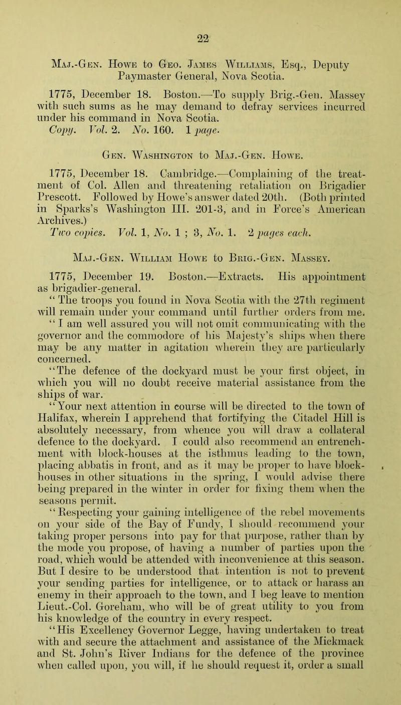 Maj.-Gen. Howe to Geo. James Williams, Esq., Deputy Paymaster General, Nova Beotia. 1775, December 18. Boston.—To supply Brig.-Gen. Massey with such sums as he may (leinand to defray services incurred under his command in Nova Scotia. Copy. Vol. 2. No. 160. 1 paye- Gen. Washington to Maj.-Gen. Howe. 1775, December 18. Cambridge.—Complaining of the treat- ment of Col. Allen and threatening retaliation on Brigadier Prescott. Followed by Howe’s answer dated 20tli. (Both printed in Sparks’s Washington HI. 201-8, and in Force’s American Archives.) Two copies. Vol. 1, No. 1 ; 3, No. 1. 2 pages each. Maj.-Gen. William Howe to Buig.-Gen. Massey. 1775, flecemher 19. Boston.—Extracts. His appointment as brigadier-general. “ The troops you found in Nova Scotia with the 27tli regiment will remain under your command until further orders from mOi “ I am well assured you will not omit communicating with the governor and the commodore of his IMajesty’s ships when there may he any matter in agitation wherein they are particularly concerned. “The defence of the dockyard must he your first object, in which you will no doubt receive material assistance from the ships of war. “Your next attention in course will he directed to the town of Halifax, wherein I apprehend that fortifying the Citadel Hill is absolutely necessary, from whence you will draw a collateral defence to the dockyard. I could also recommend an entrench- ment with hlock-houses at the isthmus leading In the town, placing ahhatis in front, and as it may l)e proper to have hlock- houses in other situations in the spring, I would advise there being prejiared hi the winter in order for fixing tliem when the seasons permit. “Kespecting your gaining intelligence of the rebel movements on your side of the Bay of Fundy, I should recommend your taking proper persons into pay for that purpose, rather than by the mode you propose, of having a number of parties upon the road, which would he attended with inconvenience at this season. But I desire to he understood that intention is not to prevent your sending parties for intelligence, or to attack or harass an enemy in their approach to the town, and I heg leave to mention Lieut.-Col. Goreham, who will he of great utility to you from his knowledge of the country in every respect. “His Excellency Governor Legge, having undertaken to treat with and secure the attachment and assistance of the Mickmack and St. John's Biver Indians for the defence of the province when called upon, you will, if he should request it, order a small