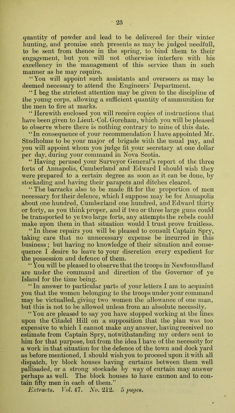 quantity of powder and lead to be delivered for their winter hunting, and promise such presents as may be judged needfull, to be sent from thence in the spring, to bind them to their engagement, but you will not otherwise interfere with his excellency in the management of this service than in such manner as he may require. “You will aijpoint such assistants and overseers as may be deemed necessary to attend the Engineers’ Department. “I beg the strictest attention may be given to the discipline of the young corps, allowing a sufficient quantity of ammunition for the men to fire at marks. “ Herewith enclosed you will receive copies of instructions that have been given to Lieut.-Col. Goreham, which you will be pleased to observe where there is nothing contrary to mine of this date. “In consequence of your recommendation I have appointed Mr. Studhohne to be your major of brigade with the usual pay, and you will appoint whom you judge fit your secretary at one dollar per day, during your command in Nova Beotia. “ Having perused your Surveyor General’s report of the three forts of Annapolis, Cumberland and Edward I should wish they were prepared to a certain degree as soon as it can be done, by stockading and having their parapets and ditches cleared. “ The barracks also to be made fit for the proportion of men necessary for their defence, which I suppose may be for Annapolis about one hundred, Cumberland one hundred, and Edward thirty or forty, as you think proper, and if two or three large guns could be transported to ye two large forts, any attempts the rebels could make upon them in that situation would I trust prove fruitless. “ In these repairs you will be pleased to consult Captain Spry, taking care that no unnecessary expense be incurred in this business; but having no knowledge of their situation and conse- quence I desire to leave to your discretion every exj)edient for the possession and defence of them. “You will be pleased to observe that the troops in Newfoundland are under the command and direction of the Governor of ye Island for the time being. “In answer to particular parts of your letters I am to acquaint you that the women belonging to the troops under your command may be victualled, giving two women the allowance of one man, but this is not to be allowed unless from an absolute necessity. “You are pleased to say you have stopped working at the lines upon the Citadel Hill on a supposition that the plan was too expensive to which I cannot make any answer, having received no estimate from Captain Spry, notwithstanding my orders sent to him for that purpose, but from the idea I have of the necessity for a work in that situation for the defence of the town and dock yard as before mentioned, I should wish you to proceed upon it with all dispatch, by block houses having curtains between them well pallisaded, or a strong stockade by way of curtain may answer perhaps as well. The block houses to have cannon and to con- tain fifty men in each of them.” Extracts. Vol. 47. No. 212. 5 jmyes.