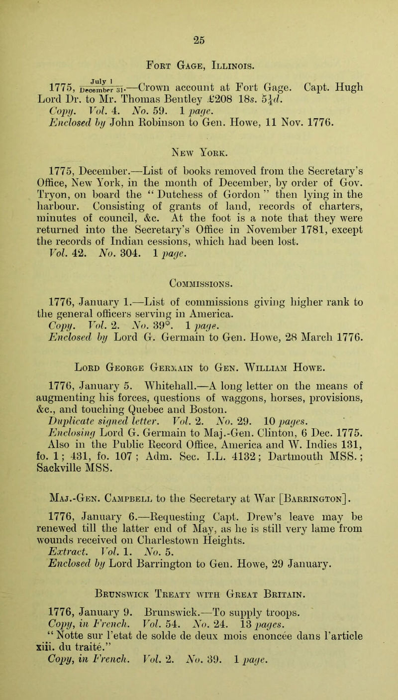 Fort Gage, Illinois. 1775, Beo'embelli•—Ctowii accouiit at Fort Gage. Capt. Hugh Lord Hr. to Mr. Thomas Beutley L208 18s. 5^d. Copn. Vol. 4. No. 59. 1 pafie. Enclosed hij John Robinson to Gen. Howe, 11 Nov. 1776. New York. 1775, Hecember.—List of books removed from the Secretary’s Office, New York, in the month of December, by order of Gov. Tryon, on board the “ Dutchess of Gordon ” then lying in the harbour. Consisting of grants of land, records of charters, minutes of council, &c. At the foot is a note that they were returned into the Secretary’s Office in November 1781, except the records of Indian cessions, which had been lost. Vol. 42. No. 304. 1 paye. Commissions. 1776, January 1.—List of commissions giving higher rank to the general officers serving in America. Copy. Vol. 2. No. 39‘'‘'. 1 paye. Enclosed by Lord G. Germain to Gen. Howe, 28 March 1776. Lord George Germain to Gen. William Howe. 1776, January 5. Whitehall.—A long letter on the means of augmenting his forces, questions of waggons, horses, provisions, &c., and touching Quebec and Boston. Duplicate signed letter. Vol. 2. No. 29. 10 pages. Enclosing Lord G. Germain to Maj.-Gen. Clinton, 6 Dec. 1775. Also in the Public Record Office, America and AV. Indies 131, fo. 1; 431, fo. 107; Adm. Sec. I.L. 4132; Dartmouth MSS.; Sackville MSS. Maj.-Gen. Campbell to the Secretary at AVar [Barrington] . 1776, January 6.—Requesting Capt. Drew’s leave may be renewed till the latter end of May, as he is still very lame from wounds received on Charlestown Heights. Extract. Vol. 1. No. 5. Enclosed by Lord Barrington to Gen. Howe, 29 January. Brunswick Treaty wmth Great Britain. 1776, January 9. Brunswick.—To supply troops. Copy, in Erench. Vol. 54. No. 24. 13 pages. “ Notte sur I’etat de solde de deux mois enoncee dans Particle xiii. du traite.” Cojjy, in Erench. Vol. 2. No. 39. 1 page.