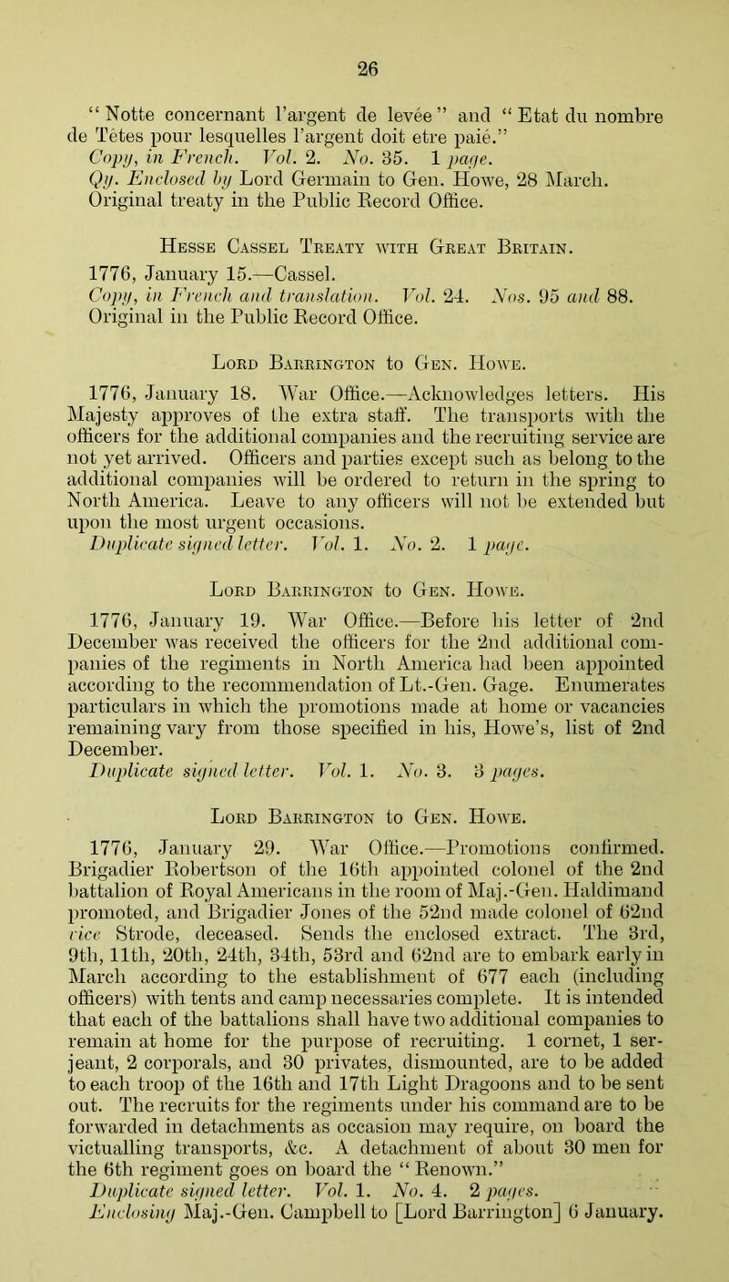 “ Notte concernant I’argent de levee” and “ Etat du nombre de Tetes pour lesquelles I’argent doit etre paie.” Copy, in French. Vol. 2. No. 35. 1 paye. Qy. Enclosed by Lord Germain to Gen. Howe, 28 March. Original treaty in the Public Eecord Office. Hesse Cassel Treaty with Great Britain. 1776, January 15.—Cassel. Co]>y, in Froich and translation. Vol. 24. Nos. 35 and 88. Original in the Public Kecord Office. Lord Barrington to Gen. Howe. 1776, January 18. War Office.—Acknowledges letters. His Majesty approves of the extra staff. The transports with the officers for the additional companies and the recruiting service are not yet arrived. Officers and jiarties except such as belong to the additional companies will be ordered to return in the spring to North America. Leave to any officers will not be extended but upon the most urgent occasions. Duplicate signed letter. Vol.l. No.'I. 1 payr. Lord Barrington to Gen. Howe. 1776, January 19. War Office.—Before his letter of 2nd December was received the officers for the 2nd additional com- panies of the regiments in North America had been appointed according to the recommendation of Lt.-Gen. Gage. Enumerates particulars in which the promotions made at home or vacancies remaining vary from those specified in his, Howe’s, list of 2nd December. Duplicate signed letter. Vol. 1. No. 3. 3 pages. Lord Barrington to Gen. Howe. 1776, January 29. War Office.—Promotions confirmed. Brigadier Eobertson of the 16th appointed colonel of the 2nd battalion of Eoyal Americans in the room of Maj.-Gen. Haldimand promoted, and Brigadier Jones of the 52nd made colonel of 62nd rice Strode, deceased. Sends the enclosed extract. The 3rd, 9th, 11th, 20th, 24th, 34th, 53rd and 62nd are to embark early in March according to the establishment of 677 each (including officers) with tents and camp necessaries complete. It is intended that each of the battalions shall have two additional companies to remain at home for the purpose of recruiting. 1 cornet, 1 Ser- jeant, 2 corporals, and 30 privates, dismounted, are to be added to each troop of the 16th and 17th Light Dragoons and to be sent out. The recruits for the regiments under his command are to be forwarded in detachments as occasion may require, on board the victualling transports, &c. A detachment of about 30 men for the 6th regiment goes on board the “ Eenown.” Duplicate signed letter. Vol. 1. No. 4. 2 pages. Enclosing Maj.-Gen. Campbell to [Lord Barrington] 6 January.