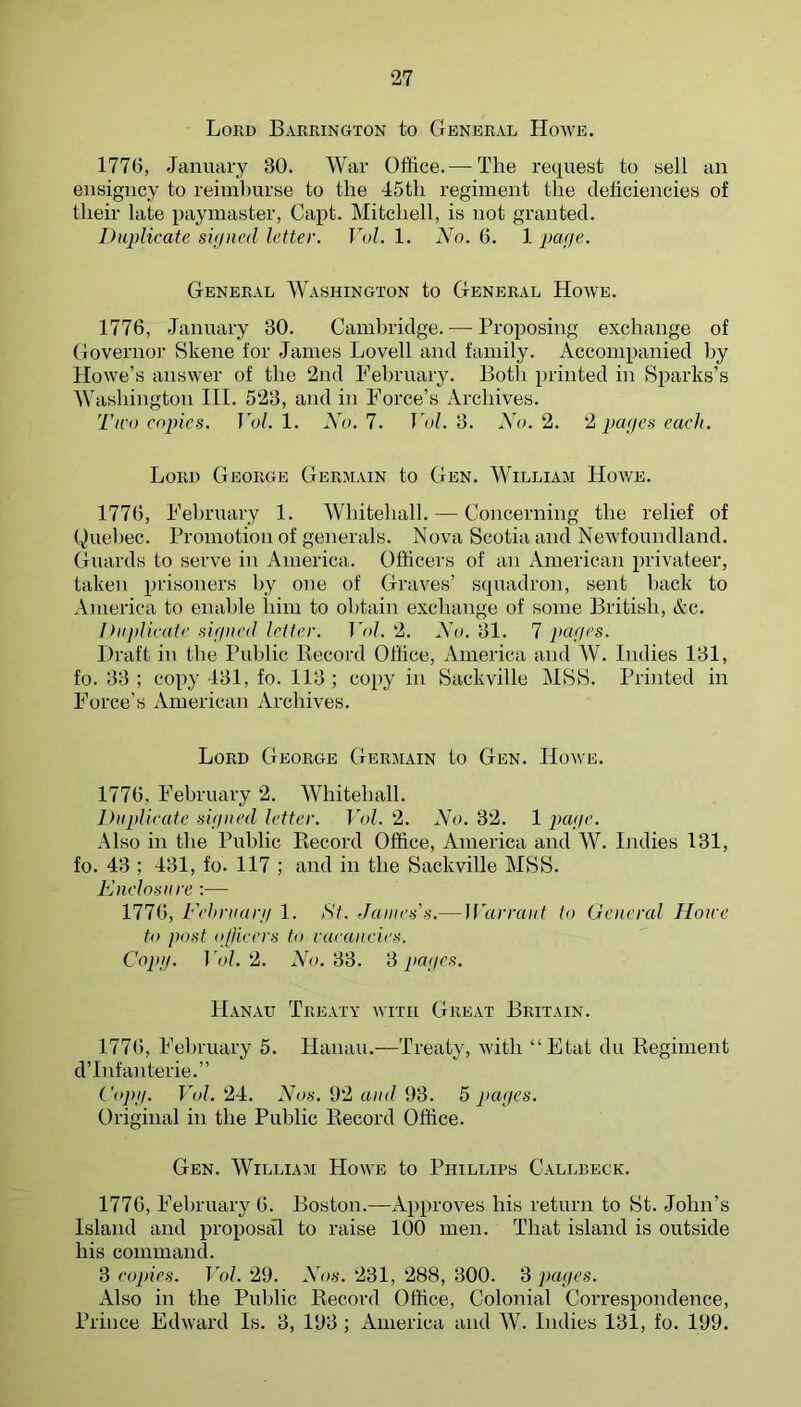 Loud Barrington to General Howe. 177(j, January 30. War Office.— The request to sell an ensigncy to reimburse to the 45th regiment the deticiencies of their late paymaster, Capt. Mitchell, is not granted. Duplicate signed letter. Vol. 1. No. 6. 1 page. General Washington to General Howe. 1776, January 30. Cambridge. — Proposing exchange of Governor Skene for James Lovell and family. Accompanied by Howe’s answer of the 2nd February. Both printed in Sparks’s Washington HI. 523, and in Force’s Archives. Two copies. Fo/. 1. Wo. 7. Fof. 3. A'o. 2. '2 pages each. Lord George Germain to Gen. William Hov/e. 1776, February 1. Whitehall. — Concerning the relief of Quebec. Promotion of generals. Nova Scotia and Newfoundland. Guards to serve in America. Officers of an American privateer, taken prisoners by one of Graves’ squadron, sent liack to America to enable him to obtain exchange of some British, Ac. Ihijdicate signed letter. Vol. 2. Xo. 31. 7 pages. Draft in the Public Record Office, America and W. Indies 131, fo. 33 ; copy 131, fo. 113 ; copy in Sackville MSS. Printed in Force’s American Archives. Lord George Germain to Gen. Howe. 1776, February 2. Whitehall. Duplicate signed letter. Vol. 2. Xo. 32. 1 page. Also in the Public Record Office, America and W. Indies 131, fo. 43 ; 431, fo. 117 ; and in the SackviUe MSS. Knelosure :— 1776, Fehruarg 1. St. James's.— ]Varra)it to General Howe to post ojlieers to vacancies. Copg. F(J. 2. Xo. 33. 3 pages. Hanau Treaty with Great Britain. 1776, February 5. Hanau.—Treaty, with “Etat du Regiment d’lnfanterie.” Copg. Vol. 24. Xos. 92 and 93. 5 pages. Original in the Public Record Office. Gen. William Howe to Phillips Callbeck. 1776, February 6. Boston.—Approves his return to St. John’s Island and proposal to raise 100 men. That island is outside his command. 3 copies. Vol. 29. Xos. 231, 288, 300. ‘d pages. Also in the Public Record Office, Colonial Correspondence, Prince Edward Is. 3, 193 ; America and W. Indies 131, fo. 199.