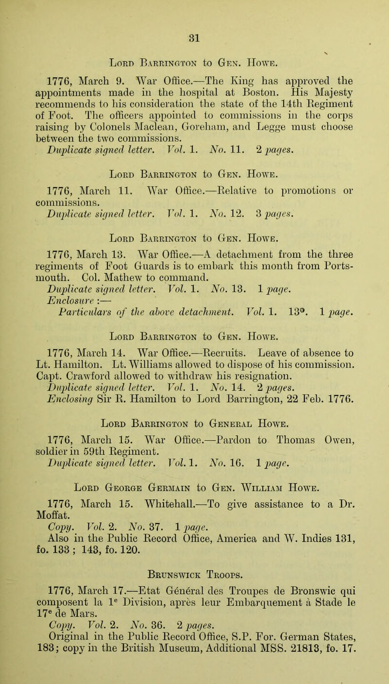 Lord Barrington to Grn. IIowr. 1776, March 9. War Office.—The King has approved the appointments made in the hospital at Boston. His Majesty recommends to his consideration the state of the 14th Eegiment of Foot. The officers appointed to commissions in the corps raising by Colonels Maclean, Goreharn, and Legge must choose between the two commissions. Duplicate signed letter. Vol. 1. No. 11. 2 pages. Lord Barrington to Gen. Howe. 1776, IMarch 11. War Office.—Eelative to promotions or commissions. Duplicate signed letter. Vol. 1. No. 12. S pages. Lord Barrington to Gen. Howe. 1776, March 13. War Office.—A detachment from the three regiments of Foot Guards is to embark this month from Ports- mouth. Col. Mathew to command. Duplicate signed letter. Vol. 1. No. 13. 1 page. Enclosure :— Particulars of the above detachment. Vol. 1. 13**. 1 page. Lord Barrington to Gen. Howe. 1776, March 14. War Office.—Eecruits. Leave of absence to Lt. Hamilton. Lt. Williams allowed to dispose of his commission. Capt. Crawford allowed to withdraw his resignation. Duplicate signed letter. T7)/. 1. Ao. 14. ‘‘1 pages. Enclosing Sir E. Hamilton to Lord Barrington, 22 Feb. 1776. Lord Barrington to General Howe. 1776, March 15. War Office.—Pardon to Thomas Owen, soldier in 59th Eegiment. Duplicate signed letter. Fok 1. Ad. 16. 1 page. Lord George Germain to Gen. William Howe. 1776, March 15. Whitehall.—To give assistance to a Dr. Moffat. Copy. Vol. 2. No. 37. 1 pai/c. Also in the Public Eecord Office, America and W. Indies 131, fo. 133 ; 143, fo. 120. Brunswick Troops. 1776, March 17.—Etat General des Troupes de Bronswic qui composent la 1® Division, apres leur Embarquement a Stade le 17® de Mars. Copy. Vol. 2. No. 36. 2 pages. Original in the Public Eecord Office, S.P. For. German States, 183; copy in the British Museum, Additional MSS. 21813, fo. 17.