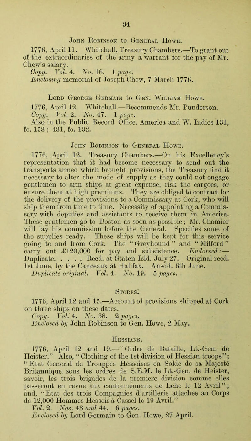 John Robinson to General Howe. 1776, April 11. Whitehall, Treasury Chambers.—To grant out of the extraordinaries of the army a warrant for the pay of Mr. Chew’s salary. Copy. Vol. 4. Ao. 18. 1 page. Enclosing memorial of Joseph Chew, 7 March 1776. Lord George Germain to Gen. William Howe. 1776, April 12. Whitehall.—Recommends Mr. Punderson. Copy. ] (il. 2. No. 47. 1 page. Also in the Public Record Office, America and W. Indies 131, fo. 153 ; 431, fo. 132. John Robinson to General Howe. 1776, April 12. Treasury Chambers.—On his Excellency’s representation that it had become necessary to send out the transports armed which brought provisions, the Treasury find it necessary to alter the mode of supply as they could not engage gentlemen to arm ships at great expense, risk the cargoes, or ensure them at high premiums. They are obliged to contract for the delivery of the provisions to a Commissary at Cork, who will ship them from time to time. Necessity of appointing a Commis- sary with deputies and assistants to receive them in America. These gentlemen go to Boston as soon as possible; Mr. Chamier will lay his commission before the General. Specifies some of the supplies ready. These ships will he kept for this service going to and from Cork. The “Greyhound” and “Milford” carry out a£120,000 for pay and subsistence. Endorsed:— Duiilicate Reed, at Staten Isld. July 27. Original reed. 1st June, by the Canceaux at Halifax. Ansdd. 6th June. lUipUcatc original. Vol. 4. No. 19. 5 pages. Stores! 1776, April 12 and 15.—Account of provisions shipped at Cork on three shijis on these dates. Copy. Vol. 4. No. 38. 2 pages. Enclosed hy John Robinson to Gen. Howe, 2 May. Hessians. 1776, April 12 and 19.—“ Ordre de Bataille, Lt.-Gen. de Heister.” Also, “Clothing of the 1st division of Hessian troops”; “ Etat General de Trouppes Hessoises en Solde de sa Majestd Britannique sous les ordres de S.E.M. le Lt.-Gen. de Heister, savoir, les trois brigades de la premiere division comme elles passeront en revue aux cantonnements de Lehe le 12 Avril”; and, “Etat des trois Compagnies d’artillerie attachde au Corps de 12,000 Hommes Hessoisa Cassel le 19 Avril.” Vol. 2. Nos. 43 and 44. 6 j)aeges. Enclo.sed hy Lord Germain to Gen. Howe, 27 April.