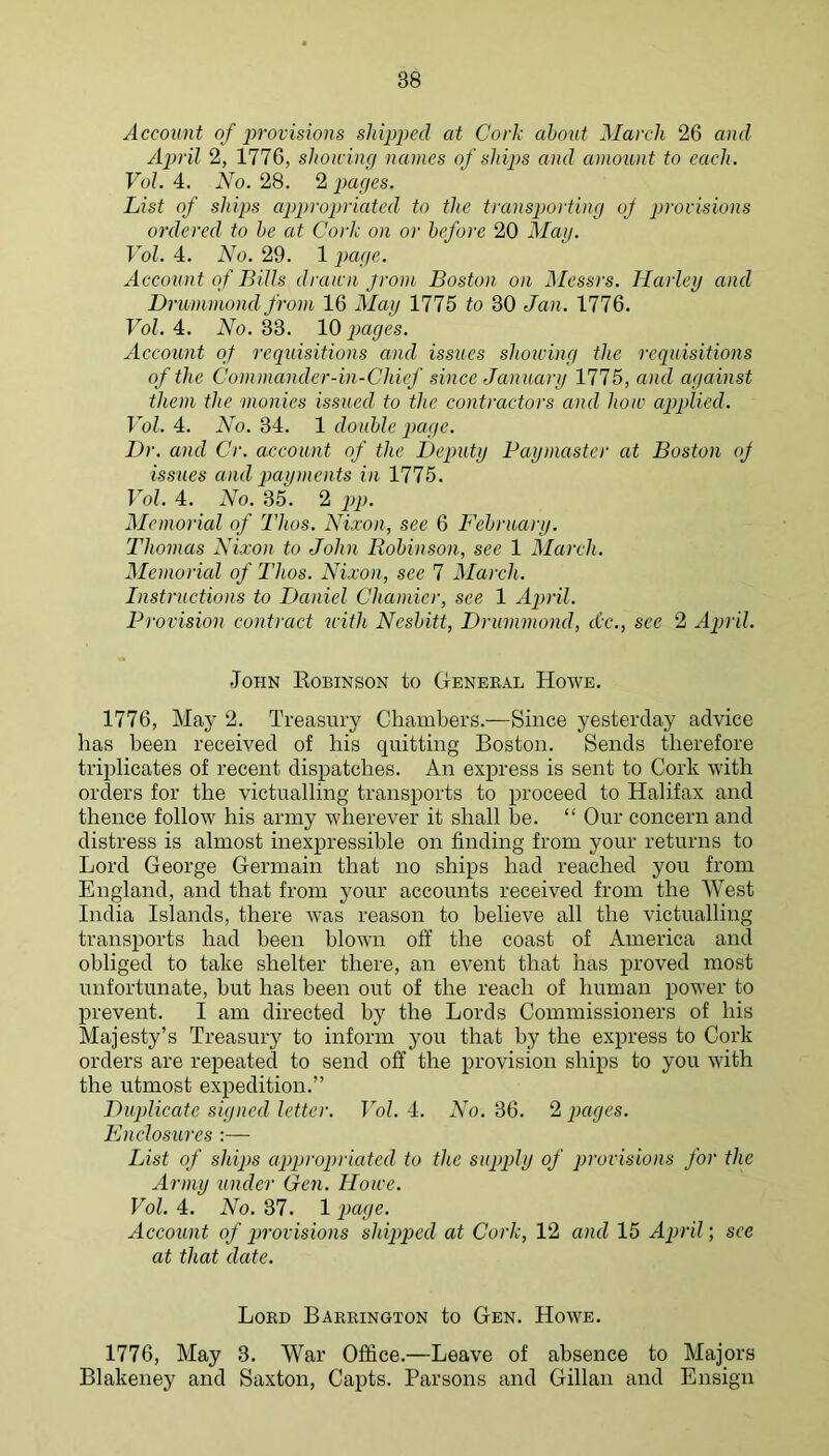 Account of ])rovisions shipped at Cork ahont March 26 and April 2, 1776, shotcing names of si dps and amount to each. VoL 4. No. 28. 2 pages. List of ships appropriated to the transporting oj jirovisions ordered to he at Cork on or before 20 May. Vol. 4. No. 29. 1 page. Account of Bills drairn jrom Boston on Messrs. Harley and Drummond from 16 May 1775 to 30 Jan. 1776. Fo/. 4. iVo. 33. IQ pages. Account of reqidsitions and issues shoiving the requisitions of the Commander-in-Chicf since January 1775, and against them the monies issued to the contractors and hoic applied. Vol. 4. No. 34. 1 double page. Dr. and Cr. account of the Deputy Paymaster at Boston oJ issues and payments in 1775. Vol. 4. No. 35. 2 pp. Memorial of Thos. Nixon, see 6 February. Thomas Nixon to John Robinson, see 1 March. Memorial of Thos. Nixon, see 7 March. Instructions to Daniel Chamier, see 1 April. Provision contract with Nesbitt, Drummond, dec., see 2 April. John Eobinson to General Howe. 1776, May 2. Treasury Chambers.—Since yesterday advice has been received of his quitting Boston. Sends therefore triplicates of recent dispatches. An express is sent to Cork with orders for the victualling transports to proceed to Halifax and thence follow his army wherever it shall be. “ Our concern and distress is almost inexpressible on finding from your returns to Lord George Germain that no ships had reached you from England, and that from your accounts received from the West India Islands, there was reason to believe all the victualling transports had been blown off the coast of America and obliged to take shelter there, an event that has proved most unfortunate, but has been out of the reach of human power to prevent. I am directed by the Lords Commissioners of his Majesty’s Treasury to inform you that by the express to Cork orders are repeated to send off the provision ships to you with the utmost expedition.” Duplicate signed letter. Vol. 4. No. 36. 2 pages. Enclosures :— List of slaps appropriated to the supply of provisions for the Army under Gen. Home. Vol. 4. No. 37. 1 page. Account of provisions shipped at Cork, 12 and 15 April; see at that date. Lord Barrington to Gen. Howe. 1776, May 3. War Office.—Leave of absence to Majors Blakeney and Saxton, Capts. Parsons and Gillan and Ensign