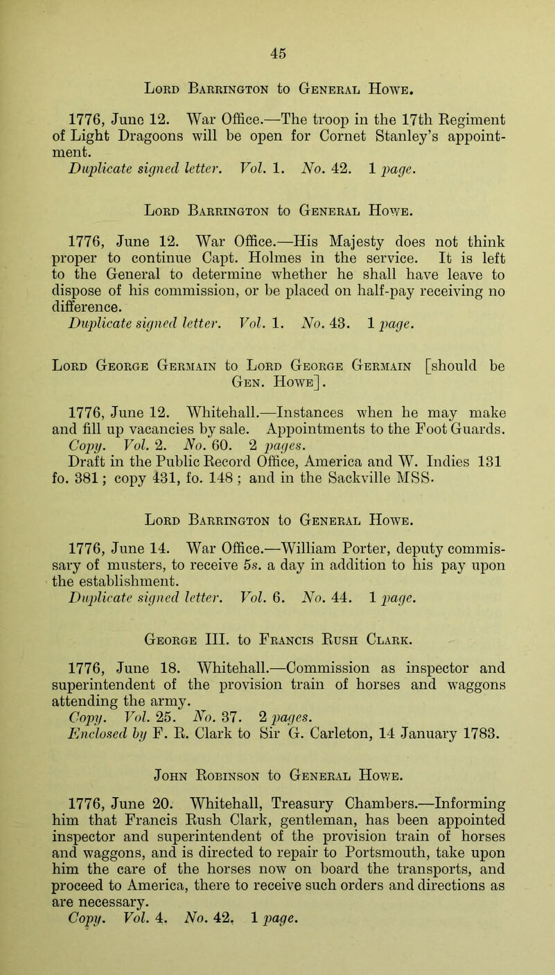 Lord Barrington to General Hoave. 1776, Juno 12. War Office.—The troop in the 17th Kegiment of Light Dragoons will be open for Cornet Stanley’s appoint- ment. Duplicate signed letter. Vol. 1. No. 42. 1 pape. Lord Barrington to General Hoaye. 1776, June 12. War Office.—His Majesty does not think proper to continue Capt. Holmes in the service. It is left to the General to determine whether he shall have leave to dispose of his commission, or be placed on half-pay receiving no difference. Duplicate signed letter. Vol.l. Wo. 43. Ipage. Lord George Germain to Lord George Germain [should be Gen. Howe]. 1776, June 12. Whitehall.—Instances when he may make and fill up vacancies by sale. Appointments to the Foot Guards. Copy. Vol. 2. No. 60. 2 pages. Draft in the Public Kecord Office, America and W. Indies 131 fo. 381; copy 431, fo. 148 ; and in the Sackville MSS- Lord Barrington to General Hoave. 1776, June 14. War Office.—William Porter, deputy commis- sary of musters, to receWe 5s. a day in addition to his pay upon the establishment. Duplicate signed letter. Vol. 6. No. 44. 1 page. George HI. to Francis Bush Clark. 1776, June 18. Whitehall.—Commission as inspector and superintendent of the provision train of horses and Avaggons attending the army. Copy. Vol. 25. No. 37. 2 jiages. Enclosed hy F. E. Clark to Hir G. Carleton, 14 January 1783. John Eobinson to General Hov/e. 1776, June 20. Whitehall, Treasury Chambers.—Informing him that Francis Eush Clark, gentleman, has been appointed inspector and superintendent of the provision train of horses and waggons, and is directed to repair to Portsmouth, take upon him the care of the horses now on hoard the transports, and proceed to America, there to receive such orders and directions as are necessary. Copy. Vol. 4. No. 42, 1 page.