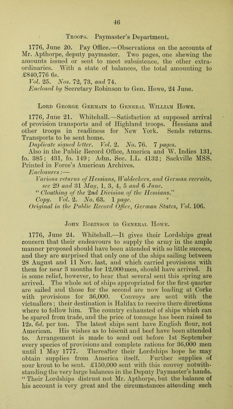 Troops. Paymaster’s Department. 1776, June 20. Pay Office.—Observations on the accounts of Mr. Apthorpe, deputy paymaster. Two pages, one shewing the amounts issued or sent to meet subsistence, the other extra- ordinaries. With a state of balances, the total amounting to 41840,776 6.S. Vol. 25. N'os. 72, 73, and 74. Enclosed hii Secretary Eobinson to Gen. Howe, 24 June. Lord George Germain to General William Howe. 1776, June 21. Whitehall.—Satisfaction at supposed arrival of provision transports and of Highland troops. Hessians and other troops in readiness for New York. Sends returns. Transports to be sent home. Duplicate signed letter. Vol. 2. No. 76. 7 pages. Also in the Public Eecord Office, America and W. Indies 131, fo. 385 ; 431, fo. 149; Adm. Sec. I.L. 4132; Sackville MSS. Printed in Force’s American Archives. Enclosures:— 1'arious returns o f Hessians, WaEleckers, and German recruits, see 29 and 31 Mag, 1, 3, 4, 5 and 6 June. “ Cloathing of the 2nd Division of the Hessians.” Copy. Vol. 2. No. 63. 1 page. Original in the Puhlic Record Office, German States, Vol. 106. John Eobinson to General Hoave. 1776, June 24, Whitehall.—It gives their Lordships great concern that their endeavours to supply the army in the ample manner proposed should have been attended with so little success, and they are surprised that only one of the ships sailing between 28 August and 11 Nov. last, and which carried provisions with them for near 3 months for 12,000 men, should have arrived. It is some relief, hoAvever, to hear that several sent this spring are arrived. The Avhole set of shijis appropriated for the first quarter are sailed and those for the second are now loading at Corke with provisions for 36,000. Convoys are sent with the victuallers; their destination is Halifax to receive there directions where to follow him. The country exhausted of ships which can be spared from trade, and the price of tonnage has been raised to 12s. 6d. per ton. The latest ships sent have English flour, not American. His Avishes as to biscuit and beef have been attended to. Arrangement is made to send out before 1st September every species of proAusions and complete rations for 36,000 men until 1 May 1777. Thereafter their Lordships hope he may obtain supplies from America itself. Further supplies of sour krout to be sent. L'150,000 sent Avith this coiiAmy iiotAvith- standing the very large balances in the Deputy Paymaster’s hands. “ Their Lordships distrust not Mr. Apthorpe, but the balance of his account is very great and the circumstances attending such