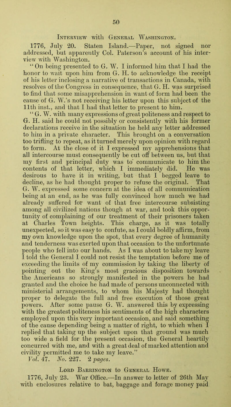 Interview with General Washington. 1776, July 20. Staten Island.—Paper, not signed nor addressed, but apparently Col. Paterson’s account of his inter- view with Washington. “ On being presented to G. W. I informed him that I had the honor to wait upon him from G. H. to acknowledge the receipt of his letter inclosing a narrative of transactions in Canada, with resolves of the Congress in consequence, that G. H. was surprised to find that some misapprehension in want of form had been the cause of G. W.’s not receiving his letter upon this subject of the 11th inst., and that I had that letter to present to him. “ G. W. with many expressions of great politeness and respect to G. H. said he could not possibly or consistently with his former declarations receive in the situation he held any letter addressed to him in a private character. This brought on a conversation too trifling to repeat, as it turned merely upon opinion with regard to form. At the close of it I expressed my apprehensions that all intercourse must consequently be cut off between us, but that my first and principal duty was to' communicate to him the contents of that letter, which I immediately did. He was desirous to have it in writing, but that I begged leave to decline, as he had thought proper to refuse the original. That G. W. expressed some concern at the idea of all communication being at an end, as he was fully convinced how much we had already suffered for want of that free intercourse subsisting among all civilized nations though at war, and took this oppor- tunity of complaining of our treatment of their prisoners taken at Charles Town heights. This charge, as it was totally unexpected, so it was easy to confute, as I could boldly aflfirm, from my own knowledge upon the spot, that every degree of humanity and tenderness was exerted ujion that occasion to the unfortunate people who fell into our hands. As I was about to take my leave I told the General I could not resist the temptation before me of exceeding the limits of my commission by taking the liberty of pointing out the King’s most gracious disposition towards the Americans so strongly manifested in the powers he had granted and the choice he had made of persons unconnected with ministerial arrangements, to whom his Majesty had thought proper to delegate the full and free execution of those great jiowers. After some pause G. W. answered this by expressing with the greatest politeness his sentiments of the high characters employed upon this very important occasion, and said something of the cause depending being a matter of right, to which when I replied that taking up the subject upon that ground was much too wide a field for the present occasion, the General heartily concurred with me, and with a great deal of marked attention and civility permitted me to take my leave.” Vol. 47. No. 227. 2 pages. Lord Barrington to General Howe. 1776, July 23. War Office.—In answer to letter of 26th May with enclosures relative to bat, baggage and forage money paid