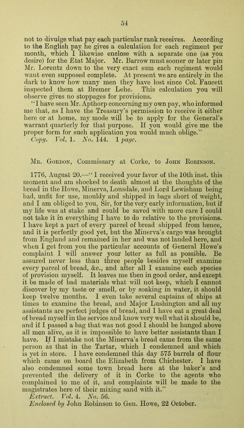 not to divulge what pay each particular rank receives. According to the English pay he gives a calculation for each regiment per month, which I likewise enclose with a separate one (as you desire) for the Etat Major. Mr. Barrow must sooner or later pin Mr. Lorentz down to the very exact sum each regiment would want even supposed complete. x\t present we are entirely in the dark to know how many men they have lost since Col. Faucett inspected them at Bremer Lehe. This calculation you will observe gives no stoppages for provisions. “I have seen Mr. Apthorp concerning my own pay, who informed me that, as I have the Treasury’s permission to receive it either here or at home, my mode will be to a^^ply for the General’s warrant quarterly for that purpose. If you would give me the proper form for such application you would much oblige.” Copy. Yol. 1. No. 144. 1 par/r. Me. Gordon, Commissary at Corke, to John Eobinson. 1776, August 20.—“ I received your favor of the 10th inst. this moment aiid am shocked to death almost at the thoughts of the bread in the Howe, Minerva, Lonsdale, and Lord Lewisham being bad, unfit for use, mouldy and shipped in bags short of weight, and I am obliged to you. Sir, for the very early information, but if my life was at stake and could be saved with more care I could not take it in everything I have to do relative to the provisions. I have kept a part of every parcel of bread shipped from hence, and it is perfectly good yet, but the Minerva’s cargo was brought from England and remained in her and was not landed here, and when I get from you the particular accounts of General Howe’s complaint I will answ'er your letter as full as possible. Be assured never less than three people besides myself examine every parcel of bread, &c., and after all I examine each species of provision myself. It leaves me then in good order, and except it be made of bad materials what wdll not keep, which I cannot discover by my taste or smell, or by soaking in water, it should keep twelve months. I even take several captains of ships at times to examine the bread, and Major Lushington and all my assistants are perfect judges of bread, and I have eat a great deal of bread myself in the service and know very well what it should be, and if I passed a bag that was not good I should be hanged above all men alive, as it is impossible to have better assistants than I have. If I mistake not the Minerva’s bread came from the same person as that in the Tartar, which I condemned and which is yet in store. I have condemned this day 575 barrels of flour which came on board the Elizabeth from Chichester. I have also condemned some town bread here at the baker’s and prevented the delivery of it in Corke to the agents who complained to me of it, and complaints will be made to the magistrates here of their mixing sand with it.” Extract. Vol. 4. No. 56. Enclosed hy John Eobinson to Gen. Howe, 22 October.