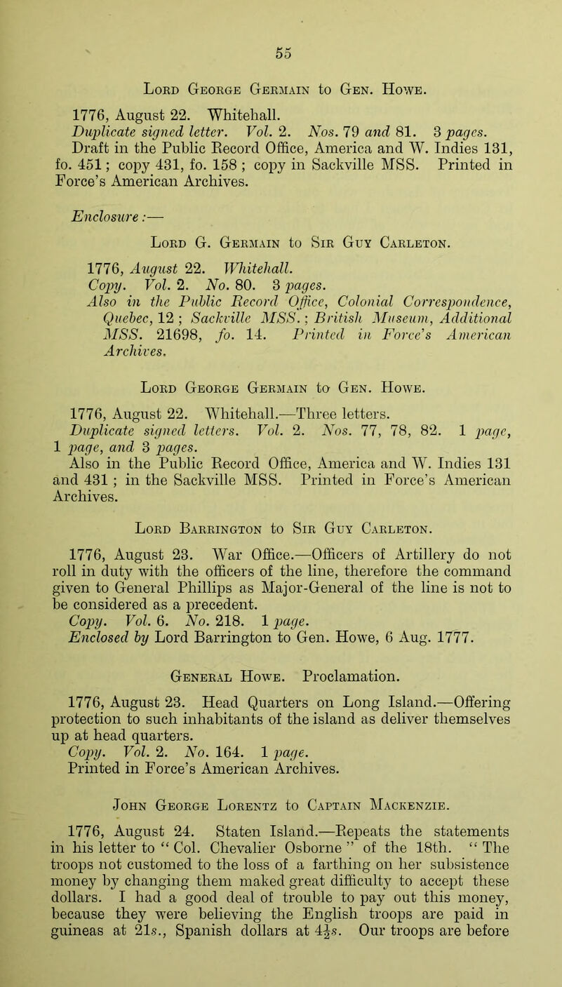 Lokd George Germain to Gen. Howe. 1776, August 22. Whitehall. Duplicate signed letter. Vol. 2. Nos. 79 a7id 81. ^ pages. Draft in the Public Eecord Office, America and W. Indies 131, fo. 451; copy 431, fo. 158 ; copy in Sackville MSS. Printed in Force’s American Archives. Enclosure:— Lord G. Germain to Sir Guy Carleton. 1776, August 22. Whitehall. Cop>y. Vol. 2. No. 80. 3 pages. Also in the Public Record OJfice, Colonial Correspondence, Quebec, 12 ; Sackville MSS.; British Museum, Additional MSS. 21698, fo. 14. Printed in Force's American Archives. Lord George Germain to Gen. Howe. 1776, August 22. Whitehall.—Three letters. Duplicate signed letters. Vol. 2. Nos. 77, 78, 82. 1 page, 1 page, and 3 p>ages. Also in the Public Eecord Office, America and W. Indies 131 and 431 ; in the Sackville MSS. Printed in Force’s American Archives. Lord Barrington to Sir Guy Carleton. 1776, August 23. War Office.—Officers of Artillery do not roll in duty with the officers of the line, therefore the command given to General Phillips as Major-General of the line is not to be considered as a precedent. Copy. Vol. 6. No. 218. 1 page. Enclosed by Lord Barrington to Gen. Howe, 6 Aug. 1777. General Howe. Proclamation. 1776, August 23. Head Quarters on Long Island.—Offering protection to such inhabitants of the island as deliver themselves up at head quarters. Copy. Vol. 2. No. 164. 1 par/e. Printed in Force’s American Archives. John George Lorentz to Captain Mackenzie. 1776, August 24. Staten Island.—Eepeats the statements in his letter to “ Col. Chevalier Osborne ” of the 18th. “ The troops not customed to the loss of a farthing on her subsistence money by changing them maked great difficulty to accept these dollars. I had a good deal of trouble to pay out this money, because they were believing the English troops are paid in guineas at 21s., Spanish dollars at 4^s. Our troops are before