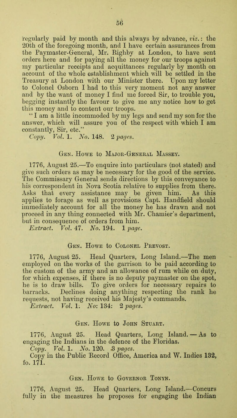 regularly paid by month and this always by advance, viz.: the 20th of the foregoing month, and I have certain assurances from the Paymaster-General, Mr. Kighby at London, to have sent orders here and for paying all the money for our troops against my particular receipts and acquittances regularly by month on account of the whole establishment which wall be settled in the Treasury at London with our Minister there. Upon my letter to Colonel Osborn I had to this very moment not any answer and by the want of money I find me forced Sir, to trouble you, begging instantly the favour to give me any notice how to get this money and to content our troops. ‘ ‘ I am a little incommoded by my legs and send my son for the answ’er, which will assure you of the respect with which I am constantly. Sir, etc.” Cojyy. Vol. 1. No. 148. 2 'pages. Gen. Howe to Major-General Massey. 1776, August 25.—To enquire into particulars (not stated) and give such orders as may be necessary for the good of the service. The Commissary General sends directions by this conveyance to his correspondent in Nova Scotia relative to supplies from there. Asks that every assistance may be given him. As this applies to forage as well as provisions Capt. Handheld should immediately account for all the money he has drawn and not proceed in any thing connected with Mr. Chamier’s department, but in consequence of orders from him. Extract. Vol. 47. No. 194. 1 page. Gen. How'e to Colonel Prevost. 1776, August 25. Head Quarters, Long Island.—The men employed on the works of the garrison to be paid according to the custom of the army and an allowance of rum while on duty, for w’hich expenses, if there is no deputy paymaster on the spot, he is to draw bills. To give orders for necessary repairs to barracks. Declines doing anything respecting the rank he requests, not having received his Majesty’s commands. Extract. Vol.V. No: 134: pages. Gen. Howe to John Stuart. 1776, August 25. Head Quarters, Long Island. — As to engaging the Indians in the defence of the Floridas. Copy. Vol. 1. No. 120. .3 pages. Copy in the Public Eecord Office, America and W. Indies 132, fo. 171. Gen. Howe to Governor Tonyn. 1776, August 25. Head Quarters, Long Island.—Concurs fully in the measures he proposes for engaging the Indian