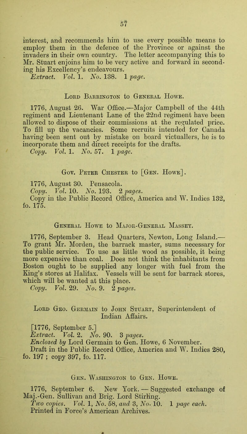 interest, and recommends him to use every possible means to employ them in the defence of the Province or against the invaders in their own country. The letter accompanying this to Mr. Stuart enjoins him to be very active and forward in second- ing his Excellency’s endeavours. Extract. Vol. 1. No. 138. 1 page. Lord Barrington to General Howe. 1776, August 26. War Office.—Major Campbell of the 44th regiment and Lieutenant Lane of the 22nd regiment have been allowed to dispose of their commissions at the regulated price. To fill up the vacancies. Some recruits intended for Canada having been sent out by mistake on board victuallers, he is to incorporate them and direct receipts for the drafts. Copy. Vol. 1. No. 57. 1 page. Gov. Peter Chester to [Gen. Howe] . 1776, August 30. Pensacola. Copy. Vol. 10. No. 193. 2 pages. Copy in the Public Record Office, America and W. Indies 132, fo. 175. General Howe to Major-General Massey. 1776, September 3. Head Quarters, Newton, Long Island.— To grant Mr. Morden, the barrack master, sums necessary for the public service. To use as little wood as possible, it being more expensive than coal. Does not think the inhabitants from Boston ought to be supplied any longer with fuel from the King’s stores at Halifax. Vessels will be sent for barrack stores, which will be wanted at this place. Co})y. Vol. 29. No. 9. 2 pages. Lord Geo. Germain to John Stuart, Superintendent of Indian Affairs. [1776, September 5.] Extract. Vol. 2. No. 90. 3 pages. Enclosed by Lord Germain to Gen. Howe, 6 November. Draft in the Public Record Office, America and W. Indies 280, fo. 197 ; copy 397, fo. 117. Gen. Washington to Gen. Howe. 1776, September 6. New York. — Suggested exchange of Maj.-Gen. Sullivan and Brig. Lord Stirling. Two copies. Vol. 1, No. 58, and 3, No. 10. 1 page each. Printed in Force’s American Archives.