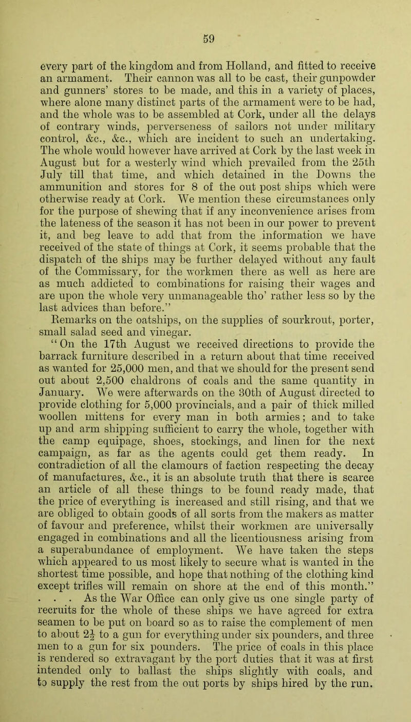 every part of the kingdom and from Holland, and fitted to receive an armament. Their cannon was all to be cast, their gunpowder and gunners’ stores to be made, and this in a variety of places, where alone many distinct parts of the armament were to be had, and the whole was to be assembled at Cork, under all the delays of contrary winds, perverseness of sailors not under military control, &c., &c., which are incident to such an undertaking. The whole Avould however have arrived at Cork by the last week in August but for a westerly wind which prevailed from the 25th July till that time, and which detained in the Downs the ammunition and stores for 8 of the out post ships which were otherwise ready at Cork. We mention these circumstances only for the purpose of shewing that if any inconvenience arises from the lateness of the season it has not been in our power to prevent it, and beg leave to add that from the information we have received of the state of things at Cork, it seems probable that the dispatch of the ships may be further delayed without any fault of the Commissary, for the workmen there as well as here are as much addicted to combinations for raising their wages and are upon the whole very unmanageable tho’ rather less so by the last advices than before.” Eemarks on the oatships, on the supplies of sourkrout, porter, small salad seed and vinegar. “On the 17th August we received directions to provide the barrack furniture described in a return about that time received as wanted for 25,000 men, and that we should for the present send out about 2,500 chaldrons of coals and the same quantity in January. We were afterwards on the 30th of August directed to provide clothing for 5,000 provincials, and a pair of thick milled woollen mittens for every man in both armies; and to take up and arm shipping sufficient to carry the whole, together with the camp equipage, shoes, stockings, and linen for the next campaign, as far as the agents could get them ready. In contradiction of all the clamours of faction respecting the decay of manufactures, &c., it is an absolute truth that there is scarce an article of all these things to be found ready made, that the price of everything is increased and still rising, and that we are obliged to obtain goods of all sorts from the makers as matter of favour and preference, whilst their workmen are universally engaged in combinations and all the licentiousness arising from a superabundance of employment. We have taken the steps which appeared to us most likely to secure what is wanted in the shortest time possible, and hope that nothing of the clothing kind except trifles will remain on shore at the end of this month.” . . . As the War Office can only give us one single party of recruits for the whole of these ships we have agreed for extra seamen to be put on board so as to raise the complement of men to about 2^ to a gun for everything under six pounders, and three men to a gun for six pounders. The price of coals in this place is rendered so extravagant by the port duties that it was at first intended only to ballast the ships slightly with coals, and to supply the rest from the out ports by ships hired by the run.