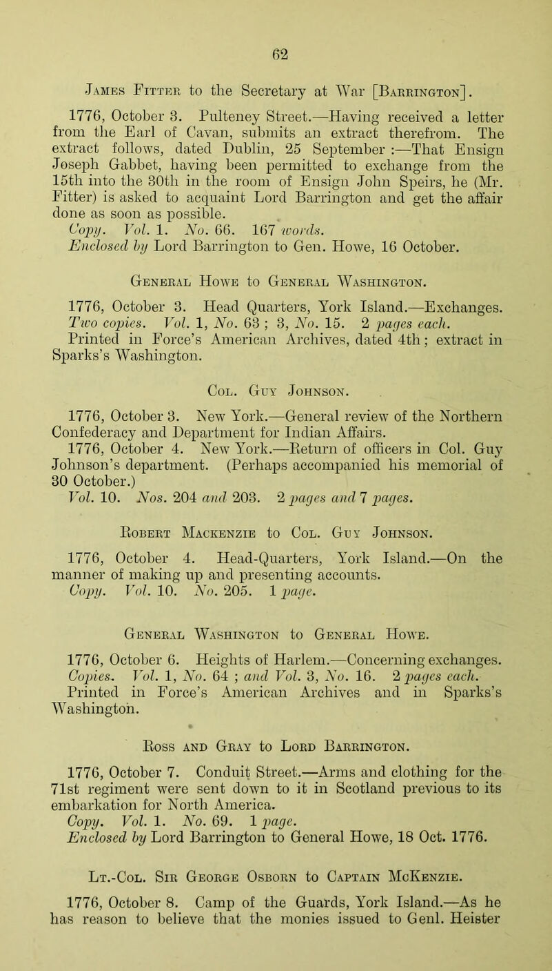 James Fitter to the Secretary at War [Barrington]. 1776, October 3. Pulteney Street.—Having received a letter from the Earl of Cavan, submits an extract therefrom. The extract follows, dated Dublin, 25 September :—That Ensign Josejih Gabbet, having been permitted to exchange from the 15th into the 30th in the room of Ensign John Speirs, he (Mr. Eitter) is asked to acquaint Lord Barrington and get the affair done as soon as possible. Copy. Vol. 1. No. 66. 167 words. Enclosed htj Lord Barrington to Gen. Howe, 16 October. General Howe to General Washington. 1776, October 3. Head Quarters, York Island.—Exchanges. Two copies. Vol. 1, No. 63 ; 3, No. 15. 2 pages each. Printed in Force’s American Archives, dated 4th; extract in Sparks’s Washington. Col. Guy Johnson. 1776, October 3. New York.—General review of the Northern Confederacy and Department for Indian Affairs. 1776, October 4. New York.—Eeturn of officers in Col. Guy Johnson’s department. (Perhaps accompanied his memorial of 30 October.) TYh 10. Nos. 204 and 203. 2 pages and 7 pages. Eobert Mackenzie to Col. Guy Johnson. 1776, October 4. Head-Quarters, York Island.—On the manner of making up and presenting accounts. (dopy. Vol. 10. No. 205. 1 page. General Washington to General Howe. 1776, October 6. Heights of Harlem.—Concerning exchanges. Copies, Vol. 1, No. 64 ; and Vol. 3, No. 16. ‘A pages each. Printed in Force’s American Archives and in Sparks’s Washington. Eoss AND Gray to Lord Barrington. 1776, October 7. Conduit Street.—Arms and clothing for the 71st regiment were sent down to it in Scotland jirevious to its embarkation for North America. Copy. Vol. 1. No. 69. 1 payc. Enclosed by Lord Barrington to General Howe, 18 Oct. 1776. Lt.-Col. Sir George Osborn to Captain McKenzie. 1776, October 8. Camp of the Guards, YMrk Island.—As he has reason to believe that the monies issued to Genl. Heister