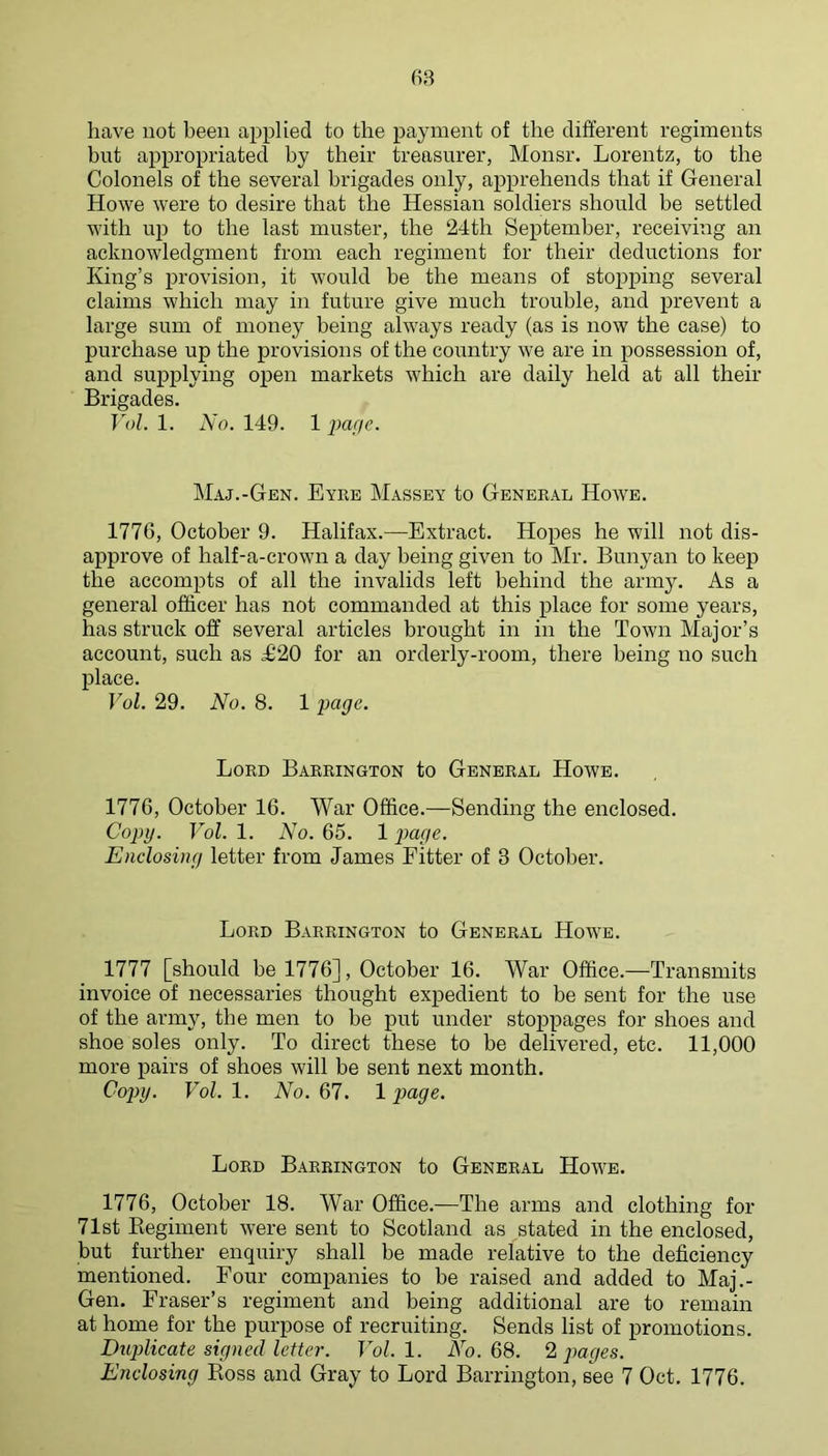 have not been applied to the payment of the different regiments but appropriated by their treasurer, Monsr. Lorentz, to the Colonels of the several brigades only, apprehends that if General Howe were to desire that the Hessian soldiers should be settled with up to the last muster, the 24th September, receiving an acknowledgment from each regiment for their deductions for King’s provision, it would be the means of stopping several claims which may in future give much trouble, and prevent a large sum of money being always ready (as is now the case) to purchase up the provisions of the country we are in possession of, and supplying open markets which are daily held at all their Brigades. Yol. 1. No. 149. 1 i>a[ie. Maj.-Gen. Eyre Massey to General Howe. 1776, October 9. Halifax.—Extract. Hopes he will not dis- approve of half-a-crown a day being given to Mr. Bunyan to keep the accompts of all the invalids left behind the army. As a general officer has not commanded at this place for some years, has struck off several articles brought in in the Town Major’s account, such as T20 for an orderly-room, there being no such place. Vol. 29. No. 8. 1 page. Lord Barrington to General Howe. 1776, October 16. War Office.—Sending the enclosed. Copy. Vol. 1. No. 65. 1 p>a(ie. Enclosing letter from James Eitter of 3 October. Lord Barrington to General Howm. 1777 [should he 1776], October 16. War Office.—Transmits invoice of necessaries thought expedient to be sent for the use of the army, the men to be put under stojipages for shoes and shoe soles only. To direct these to be delivered, etc. 11,000 more pairs of shoes will be sent next month. Cop>y. Vol. 1. No. 67. 1 page. Lord Barrington to General Howe. 1776, October 18. War Office.—The arms and clothing for 71st Kegiment were sent to Scotland as stated in the enclosed, but further enquiry shall be made relative to the deficiency mentioned. Eour companies to be raised and added to Maj.- Gen. Eraser’s regiment and being additional are to remain at home for the purpose of recruiting. Sends list of promotions. Duplicate signed letter. Vol. 1. Ao. 68. 2, pages. Enclosing Boss and Gray to Lord Barrington, see 7 Oct. 1776.