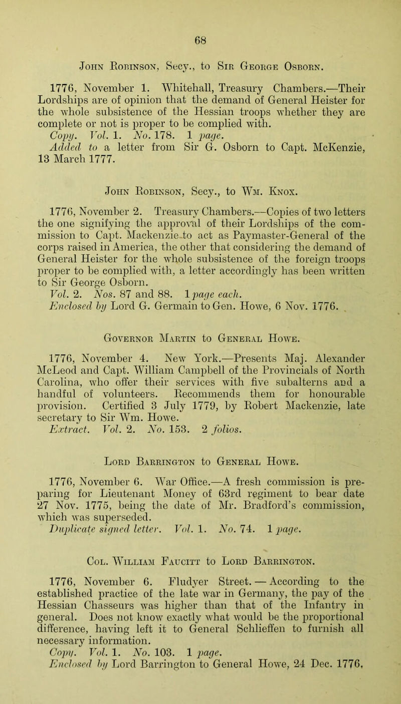 John Eohinson, Becy., to Sir George Osborn. 1776, November 1. Whitehall, Treasury Chambers.—Their Lordships are of opinion that the demand of General Heister for the whole subsistence of the Hessian troops whether they are complete or not is proper to he complied with. Copy. Vol. 1. No. 178. 1 Added to a letter from Sir G. Osborn to Capt. McKenzie, 13 March 1777. John Eobinson, Secy., to Wm. Knox. 1776, November 2. Treasury Chambers.—Copies of two letters the one signifying the approval of their Lordships of the com- mission to Capt. Mackenzie-to act as Paymaster-General of the corps raised in America, the other that considering the demand of General Heister for the whole subsistence of the foreign troops proper to he complied with, a letter accordingly has been written to Sir George Osborn. Vol. 2. Nos. 87 and 88. Ipage each. Enclosed hy Lord G. Germain to Gen. Howe, 6 Nov. 1776. Governor Martin to General Howe. 1776, November 4. New York.—Presents Maj. Alexander McLeod and Capt. William Campbell of the Provincials of North Carolina, who offer their services with five subalterns and a handful of volunteers. Eecommends them for honourable provision. Certified 3 July 1779, hy Eohert Mackenzie, late secretary to Sir Wm. Howe. Extract. Vol. 2. No. 153. 2 folios. Lord Barrington to General Howe. 1776, November 6. War Office.—A fresh commission is pre- paring for Lieutenant Money of 63rd regiment to hear date 27 Nov. 1775, being the date of Mr. Bradford’s commission, which was superseded. Euplicate signed letter. Vol. 1. No. 74. 1 page. Col. William Faucitt to Lord Barrington. 1776, November 6. Fludyer Street. — According to the established iiractice of the late war in Germany, the pay of the Hessian Chasseurs was higher than that of the Infantry in general. Does not know exactly what would be the proportional difference, having left it to General Schlieffen to furnish all necessary information. Cojyy. Vol. 1. No. 103. 1 page. Enclosed hy Lord Barrington to General Howe, 24 Dec. 1776,