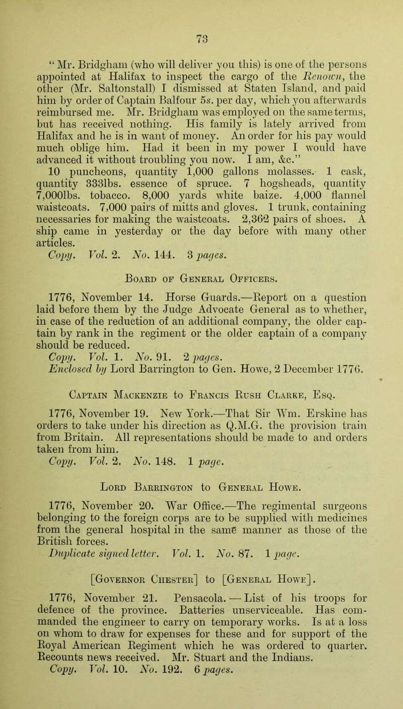 “ Mr, Bridgliam (who will deliver you this) is one of the persons appomted at Halifax to inspect the cargo of the Renown, the other (Mr. Saltonstall) I dismissed at Staten Island, and paid him by order of Captain Balfour 5s. per day, which you afterwards reimbursed me. Mr. Bridgham was employed on the same terms, but has received nothing. His family is lately arrived from Halifax and he is in want of money. An order for his pay would much oblige him. Had it been in my power I would have advanced it without troubling you now. I am, &c.” 10 puncheons, quantity 1,000 gallons molasses. 1 cask, quantity 3331bs. essence of spruce. 7 hogsheads, quantity 7,0001bs. tobacco. 8,000 yards white baize. 4,000 flannel waistcoats. 7,000 pairs of mitts and gloves. 1 trunk, containing necessaries for making the waistcoats. 2,3612 pairs of shoes. A ship came in yesterday or the day before with many other articles. Copy. Vol. 2. No. 144. 3 imycs. Board of General Officers. 1776, November 14. Horse Guards.—Keport on a question laid before them by the .Judge Advocate General as to whether, in case of the reduction of an additional company, the older cap- tain by rank in the regiment or the older captain of a company should be reduced. Copy. Vol. 1. iVo. 91. ‘2i payes. Enclosed hy Lord Barrington to Gen. Howe, 2 December 1776. Captain Mackenzie to Francis Bush Clarke, Esq. 1776, November 19. New York.—That Sir Win. Erskine has orders to take under his direction as Q.M.G. the provision train from Britain. All representations should be made to and orders taken from him. Copy. Vol. 2. No. 148. 1 paye. Lord Barrington to General Howe. 1776, November 20. War Office.—The regimental surgeons belonging to the foreign corps are to be supplied with medicines from the general hospital in the samG manner as those of the British forces. Diqdicate siyned letter. Vol. 1. No. 87. 1 paye. [Governor Chester] to [General Howe]. 1776, November 21. Pensacola. — List of his troops for defence of the province. Batteries unserviceable. Has com- manded the engineer to carry on temporary works. Is at a loss on whom to draw for expenses for these and for support of the Koyal American Kegiment which he was ordered to quarter. Recounts news received, Mr. Stuart and the Indians. Copy. Vol. 10. No. 192. 6 payes.