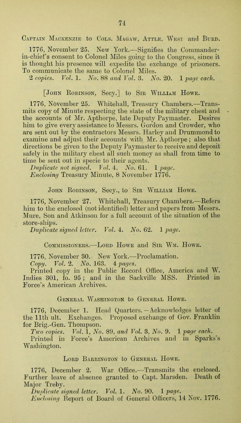 Captain Mackenzie to Cols. Magaw, Attle, West and Buiid. 1776, November 25. New York.—Signifies the Commander- in-chiefs consent to Colonel Miles going to the Congress, since it is thought his presence will expedite the exchange of prisoners. To communicate the same to Colonel Miles. 2 copies. Vol. 1. No. 88 cmd Vol. 3. No. 20. 1 pape each. [John Robinson, Secy.] to Sm William Howe. 1776, November 25. Whitehall, Treasury Chambers.—Trans- mits copy of Minute respecting the state of the military chest and the accounts of Mr. Apthorpe, late Deputy Paymaster. Desires him to give every assistance to Messrs. Gordon and CroAvder, who are sent out by the contractors Messrs. Harley and Drummond to examine and adjust their accounts with Mr. Apthorpe; also that directions be given to the Dejiuty Paymaster to receive and deposit safely in the military chest all such money as shall from time to time be sent out in specie to their agents. Duplicate not signed. Vol. 4. No. 61. 1 page. Enclosing Treasury Minute, 8 November 1776. John Robinson, Secy., to Sir William Howe. 1776, November 27. Whitehall, Treasury Chambers.—Refers him to the enclosed (not identified) letter and papers from Messrs. Mure, Sou and Atkinson for a full account of the situation of the store-ships. Duplicate signed letter. Vol. 4. No. 62. 1 page. Commissioners.—Lord Hoave and Sir Wai. Hoave. 1776, November 30. NeAv York.—Proclamation. Copy. Vol. 2. No. 163. 4 pages. Printed copy in the Public Record Office, America and W. Indies 301, fo. 95 ; and in the Sackville MSS. Printed in Force’s American Archives. General Washington to General Hoave. 1776, December 1. Head Quarters. — AcknoAvledges letter of the 11th ult. Exchanges. Proposed exchange of Gov. Franklin for Brig.-Gen. Thompson. Two copies. Vol. 1, No. 89, and Vol. 3, No. 9. 1 page each. Printed in Force’s American Archives and in Sparks’s Washington. Lord Barrington to General Hoave. 1776, December 2. War Office.—Transmits the enclosed. Further leave of absence granted to Capt. Marsden. Death of Major Treby. Duplicate signed letter. Vol. 1. No. 90. 1 page. EnAosing Report of Board of General Officers, 14 Nov. 1776.