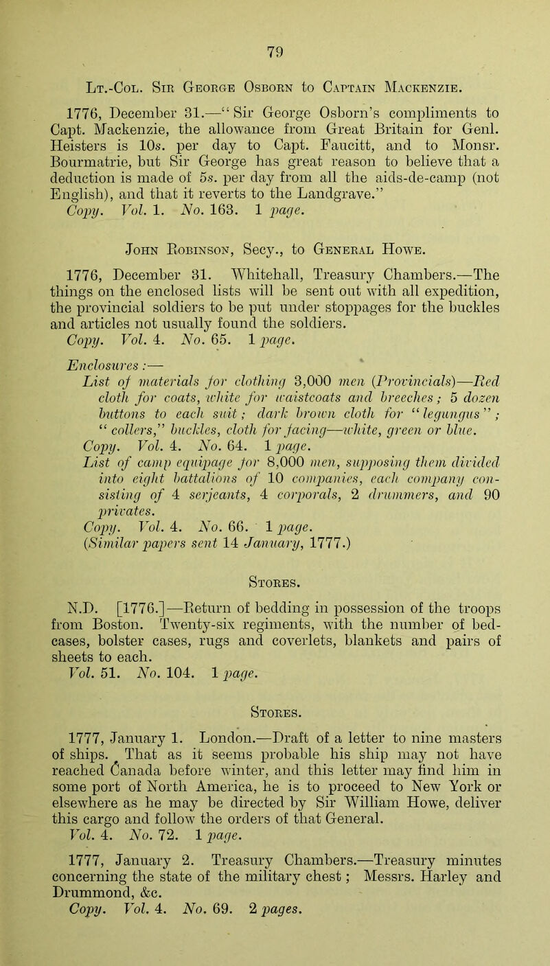 Lt.-Col. Sir George Osborn to Captain Mackenzie. 1776, December 31.—“ Sir George Osborn’s compliments to Capt. Mackenzie, the allowance from Great Britain for Genl. Keisters is 10s. per day to Capt. Faucitt, and to Monsr. Bourmatrie, but Sir George has great reason to believe that a deduction is made of 5s. per day from all the aids-de-camp (not English), and that it reverts to the Landgrave.” Copy. Vol. 1. No. 163. 1 p>age. John Eobinson, Secy., to General Howe. 1776, December 31. Whitehall, Treasury Chambers.—The things on the enclosed lists will be sent out with all expedition, the provincial soldiers to be put under stoppages for the buckles and articles not usually found the soldiers. Copy. Vol. 4. No. 65. 1 Enclosures:— List of materials for clothing 3,000 men {Provincials)—Ecd cloth for coats, white for waistcoats and breeches; 5 dozen buttons to each suit; dark brown cloth for “ legungus ” ; “ collers,” buckles, cloth for facing—white, green or blue. Copy. Vol. 4. No. 64. 1 page. List of canip equipage for 8,000 men, supposing them divided into eight battalions of 10 companies, each company con- sisting of 4 Serjeants, 4 corporals, 2 drummers, and 90 privates. Copy. Vol. 4. No. 66. 1 page. {Similar papers sent 14 January, 1777.) Stores. N.D. [1776.]—Eeturn of bedding in possession of the troops from Boston. Twenty-six regiments, with the number of bed- cases, bolster cases, rugs and coverlets, blankets and pairs of sheets to each. Vol. 51. No. 104. 1 page. Stores. 1777, January 1. London.^—Draft of a letter to nine masters of ships. That as it seems probable his ship may not have reached Canada before winter, and this letter may find him in some port of North America, he is to proceed to New York or elsewhere as he may be directed by Sir William Howe, deliver this cargo and follow the orders of that General. Vol. 4. No. 72. 1 page. 1777, January 2. Treasury Chambers.—Treasury minutes concerning the state of the military chest; Messrs. Harley and Drummond, &e. Copy. Vol. 4. No. 69. 2 pages.