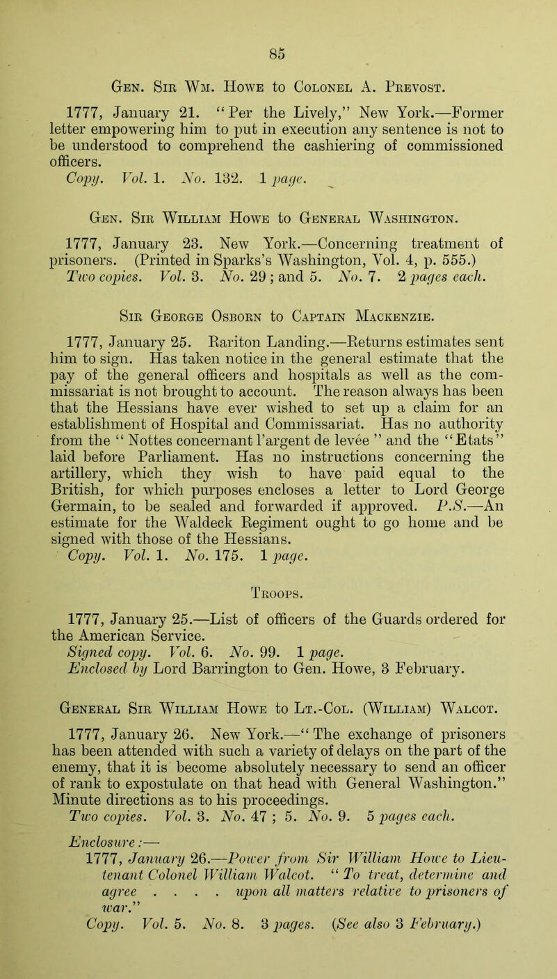 Gen. Sir Wm. Howe to Colonel A. Prevost. 1777, January 21. “Per the Lively,” New York.—Former letter empowering him to put in execution any sentence is not to be understood to comprehend the cashiering of commissioned officers. Copy. Vol. 1. No. 132. 1 payv. Gen. Sir William Howe to General Washington. 1777, January 23. New York.—Concerning treatment of prisoners. (Printed in Sparks’s Washington, Vol. 4, p. 555.) Two copies. Vol. 3. No. 29 ; and 5. No. 7. 2 pages each. Sir George Osborn to Captain Mackenzie. 1777, January 25. Eariton Landing.—Keturns estimates sent him to sign. Has taken notice in the general estimate that the pay of the general officers and hospitals as well as the com- missariat is not brought to account. The reason always has been that the Hessians have ever wished to set up a claim for an establishment of Hospital and Commissariat. Has no authority from the “ Nottes concernant I’argent de levee ” and the “Etats” laid before Parliament. Has no instructions concerning the artillery, which they wish to have paid equal to the British, for which purposes encloses a letter to Lord George Germain, to be sealed and forwarded if approved. 7-’.»S'.—An estimate for the Waldeck Kegiment ought to go home and be signed with those of the Hessians. Copy. Vol. 1. No. 175. 1 page. Troops. 1777, January 25.—List of officers of the Guards ordered for the American Service. Signed copy. Vol. 6. No. 99. 1 page. Enclosed by Lord Barrington to Gen. Howe, 3 February. General Sir William Howe to Lt.-Col. (William) Walcot. 1777, January 26. New York.—“ The exchange of prisoners has been attended with such a variety of delays on the part of the enemy, that it is become absolutely necessary to send an officer of rank to expostulate on that head with General Washington.” Minute directions as to his proceedings. Two coj)ies. Vol. 3. No. 47 ; 5. No. 9. 5 pages each. Encloswre:— 1777, January 26.—Power front Sir William Howe to Lieu- tenant Colonel William Walcot. “ To treat, determine and agree .... upon all matters relative to prisoners of war.” Copy. Vol. 5. No. 8. 3 pages. {See also 3 Eehruary.)