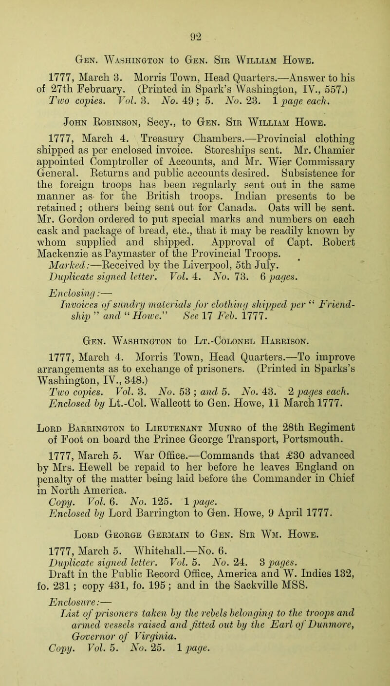 9‘2 Gen. Washington to Gen. Sir William Howe. 1777, March 3. Morris Town, Head Quarters.—Answer to his of 27th February. (Printed in Spark’s Washington, IV., 557.) Two copies. Vol. 3. No. 49 ; 5. No. 23. 1 page each. John Robinson, Secy., to Gen. Sir William Howe. 1777, March 4. Treasury Chambers.—Provincial clothing shipped as per enclosed invoice. Storeships sent. Mr. Chamier appointed Comptroller of Accounts, and Mr. Wier Commissary General. Returns and public accounts desired. Subsistence for the foreign troops has been regularly sent out in the same manner as for the British troops. Indian presents to be retained ; others being sent out for Canada. Oats will be sent. Mr. Gordon ordered to put special marks and numbers on each cask and package of bread, etc., that it may be readily known by whom supplied and shipped. Approval of Capt. Robert Mackenzie as Paymaster of the Provincial Troops. Marked:—Received by the Liverpool, 5th July. Duplicate signed letter. Vol. A. AV. 73. Q pages. Enclosing:— Invoices of sundry materials for clothing shipped ^mr “ Friend- ship ” and “Howe.' See 17 Feh. '1111. Gen. Washington to Lt.-Colonel Harrison. 1777, March 4. Morris Town, Head Quarters.—To improve arrangements as to exchange of prisoners. (Printed in Sparks’s Washington, IV., 348.) Two copies. Vol. 3. No. 53 ; and 5. No. 43. 2 pages each. Enclosed by Lt.-Col. Walleott to Gen. Howe, 11 March 1777. Lord Barrington to Lieutenant Munro of the 28th Regiment of Foot on board the Prince George Transport, Portsmouth. 1777, March 5. War Office.—Commands that £30 advanced by Mrs. Hewell be repaid to her before he leaves England on penalty of the matter being laid before the Commander in Chief in North America. Copy. Vol. 6. No. 125. 1 paye. Enclosed by Lord Barrington to Gen. Howe, 9 April 1777. Lord George Germain to Gen. Sir Wm. Howe. 1777, March 5. Whitehall.—No. 6. Duplicate signed letter. Vol. 5. No. 24. 3 pages. Draft in the Public Record Office, America and W. Indies 132, fo. 231; copy 431, fo. 195 ; and in the Sackville MSS. Enclosure:— List of prisoners taken by the rebels belonging to the troops and armed vessels raised and fitted out by the Earl of Dunmore, Governor of Virginia.