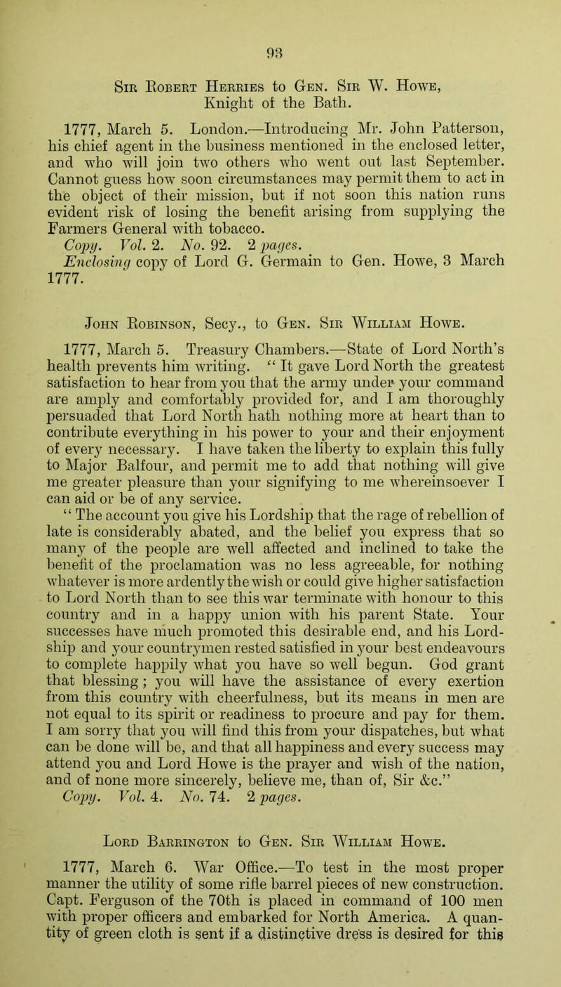 OR Sir Egbert Herries to Gen. Sir W. Howe, Knight ot the Bath. 1777, March 5. London.—Introducing Mr. John Patterson, his chief agent in the business mentioned in the enclosed letter, and who will join two others who Avent out last September. Cannot guess how soon circumstances may permit them to act in the object of their mission, but if not soon this nation runs evident risk of losing the benefit arising from supplying the Farmers General with tobacco. Copy. Vol. 2. No. 92. 2 payes. Enclosinq copy of Lord G. Germain to Gen. Howe, 3 March 1777. John Eobinson, Secy., to Gen. Sir William Howe. 1777, March 5. Treasury Chambers.—State of Lord North’s health prevents him Avriting. “ It gave Lord North the greatest satisfaction to hear from you that the army under your command are amply and comfortably provided for, and I am thoroughly persuaded that Lord North hath nothing more at heart than to contribute everything in his power to your and their enjoyment of every necessary. I have taken the liberty to explain this fully to Major Balfour, and permit me to add that nothing Avill gEe me greater pleasure than your signifying to me Avhereinsoever I can aid or be of any service. “ The account you give his Lordship that the rage of rebellion of late is considerably abated, and the belief you express that so many of the people are Avell affected and inclined to take the benefit of the proclamation Avas no less agreeable, for nothing AvhateA^er is more ardently the AA'ish or could give higher satisfaction to Lord North than to see this Avar terminate Avith honour to this country and in a happy union with his parent State. Your successes have much promoted this desirable end, and his Lord- ship and your countrymen rested satisfied in your best endeavours to complete happily Avhat you have so Avell begun. God grant that blessing; you Avill have the assistance of every exertion from this country with cheerfulness, but its means in men are not equal to its spirit or readiness to procure and pay for them. I am sorry that you Avill find this from your dispatches, but what can be done Avill be, and that all happiness and every success may attend }^ou and Lord Howe is the prayer and wish of the nation, and of none more sincerely, believe me, than of. Sir &c.” Cojnj. Vol. 4. No. 74. 2 pages. Lord Barrington to Gen. Sir William Howe. 1777, March 6. War Office.—To test in the most proper manner the utility of some rifle barrel pieces of new construction. Capt. Ferguson of the 70th is placed in command of 100 men Avith proper officers and embarked for North America. A quan- tity of green cloth is sent if a distinctive dress is desired for thig